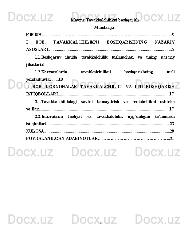 Mavzu:  Tavakkalchilikni boshqarish
Mundarija:
KIRISH………………………………………………………………………….........3
I   BOB.   TAVAKKALCHILIKNI   BOSHQARISHNING   NAZARIY
ASOSLARI...................................................................................................................6
1.1.Boshqaruv   ilmida   tavakkalchilik   tushunchasi   va   uning   nazariy
jihatlari.6
1.2.Korxonalarda   tavakkalchilikni   boshqarishning   turli
yondashuvlar.......10
II   BOB.   KORXONALAR   TAVAKKALCHILIGI   VA   UNI   BOSHQARISH
ISTIQBOLLARI........................................................................................................17
2.1.Tavakkalchilikdagi   xavfni   kamaytirish   va   rentabellikni   oshirish
yo`llari.........................................................................................................................17
2.2.Innovatsion   faoliyat   va   tavakkalchilik   uyg’unligini   ta`minlash
istiqbollari...................................................................................................................23
XULOSA .....................................................................................................................29
FOYDALANILGAN ADABIYOTLAR…………………………………………...31
2 