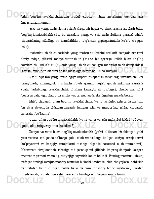 bilan   bog’liq   tavakkalchilikning   tashkil   etuvchi   muhim   unsurlariga   quyidagilarni
kiritishimiz mumkin:
-eski va yangi mahsulotlar ishlab chiqarish hajmi va strukturasini aniqlash bilan
bog’liq   tavakkalchilik   (Biz   bu   masalani   yangi   va   eski   mahsulotlarni   parallel   ishlab
chiqarishning   afzalligi   va   kamchiliklari   to’g’risida   gapirganimizda   ko’rib   chiqqan
edik);
-mahsulot ishlab chiqarishda yangi mahsulot ulushini sezilarli darajada ortishini
ilmiy   tadqiq   qilishni   moliyalashtirish   to’g’risida   bir   qarorga   kelish   bilan   bog’liq
tavakkalchilikni o’sishi (bu erda yangi ishlab chiqarilgan mahsulot talab darajasidagi
sifatga javob bera oladimi degan masalaga befarq bo’lib bo’lmaydi).
O’zini oqlagan yangi texnologiya importi rivojlanish sohasidagi tavakkalchilikni
pasaytiradi,   shuningdek   u   ortiqcha   foyda   qismini   saqlab   qolish   imkonini   yaratadi
(baho   tarkibidagi   tavakkalchilik   ulushini   kamaytirish   hisobiga),   chunki   mahsulot
bozorga baho egri chizig’ini ancha yuqori nuqtasida ekanligidagi narxda boradi.
Ishlab   chiqarish   bilan   bog’liq   tavakkalchilik   (ya’ni   tashkilot   ixtiyorida   ma’lum
bir   davr   davomida   oldindan   nazarda   tutilgan   sifat   va   miqdordagi   ishlab   chiqarish
zahiralari bo’ladimi)
-bozor bilan bog’liq tavakkalchilik (ya’ni yangi va eski mahsulot taklifi to’lovga
qobil talab miqdoriga mos keladimi?)
Xarajat   va   narx   bilan   bog’liq   tavakkalchilik   (ya’ni   oldindan   hisoblangan   yoki
past   narxda   sotilganda   to’lovga   qobil   talab   mahsulotga   bo’lgan   extiyoj   xarajatlarini
ko’payadimi   va   haqiqiy   xarajatlarni   hisobga   olganda   daromad   olish   mumkinmi).
Korxonani   rivojlantirish   sohasiga   oid   qaror   qabul   qilishda   ko’proq   darajada   xalqaro
mehnat taqsimoti va uning ehtiyojiga tayanish lozim bo’ladi. Buning mazmuni shuki,
nafaqat bizdagi mavjud moddiy resurslar birinchi navbatda ichki ehtiyojlarni qoldirish
zaruratidan   kelib   chiqqan   holda   balki   xalqaro   iqtisodiy   tendensiyalarini,   ulardan
foydalanish, nisbatan qulaylik darajasini hisobga olib taqsimlanishi lozim.
20 