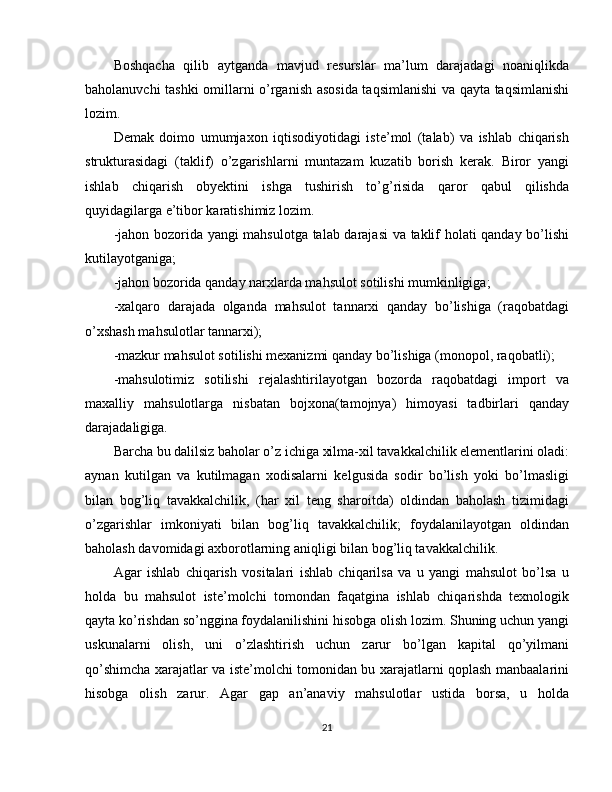 Boshqacha   qilib   aytganda   mavjud   resurslar   ma’lum   darajadagi   noaniqlikda
baholanuvchi tashki omillarni o’rganish asosida taqsimlanishi  va qayta taqsimlanishi
lozim.
Demak   doimo   umumjaxon   iqtisodiyotidagi   iste’mol   (talab)   va   ishlab   chiqarish
strukturasidagi   (taklif)   o’zgarishlarni   muntazam   kuzatib   borish   kerak.   Biror   yangi
ishlab   chiqarish   obyektini   ishga   tushirish   to’g’risida   qaror   qabul   qilishda
quyidagilarga e’tibor karatishimiz lozim.
-jahon bozorida yangi mahsulotga talab darajasi  va taklif holati qanday bo’lishi
kutilayotganiga;
-jahon bozorida qanday narxlarda mahsulot sotilishi mumkinligiga;
-xalqaro   darajada   olganda   mahsulot   tannarxi   qanday   bo’lishiga   (raqobatdagi
o’xshash mahsulotlar tannarxi);
-mazkur mahsulot sotilishi mexanizmi qanday bo’lishiga (monopol, raqobatli);
-mahsulotimiz   sotilishi   rejalashtirilayotgan   bozorda   raqobatdagi   import   va
maxalliy   mahsulotlarga   nisbatan   bojxona(tamojnya)   himoyasi   tadbirlari   qanday
darajadaligiga.
Barcha bu dalilsiz baholar o’z ichiga xilma-xil tavakkalchilik elementlarini oladi:
aynan   kutilgan   va   kutilmagan   xodisalarni   kelgusida   sodir   bo’lish   yoki   bo’lmasligi
bilan   bog’liq   tavakkalchilik,   (har   xil   teng   sharoitda)   oldindan   baholash   tizimidagi
o’zgarishlar   imkoniyati   bilan   bog’liq   tavakkalchilik;   foydalanilayotgan   oldindan
baholash davomidagi axborotlarning aniqligi bilan bog’liq tavakkalchilik.
Agar   ishlab   chiqarish   vositalari   ishlab   chiqarilsa   va   u   yangi   mahsulot   bo’lsa   u
holda   bu   mahsulot   iste’molchi   tomondan   faqatgina   ishlab   chiqarishda   texnologik
qayta ko’rishdan so’nggina foydalanilishini hisobga olish lozim. Shuning uchun yangi
uskunalarni   olish,   uni   o’zlashtirish   uchun   zarur   bo’lgan   kapital   qo’yilmani
qo’shimcha xarajatlar va iste’molchi tomonidan bu xarajatlarni qoplash manbaalarini
hisobga   olish   zarur.   Agar   gap   an’anaviy   mahsulotlar   ustida   borsa,   u   holda
21