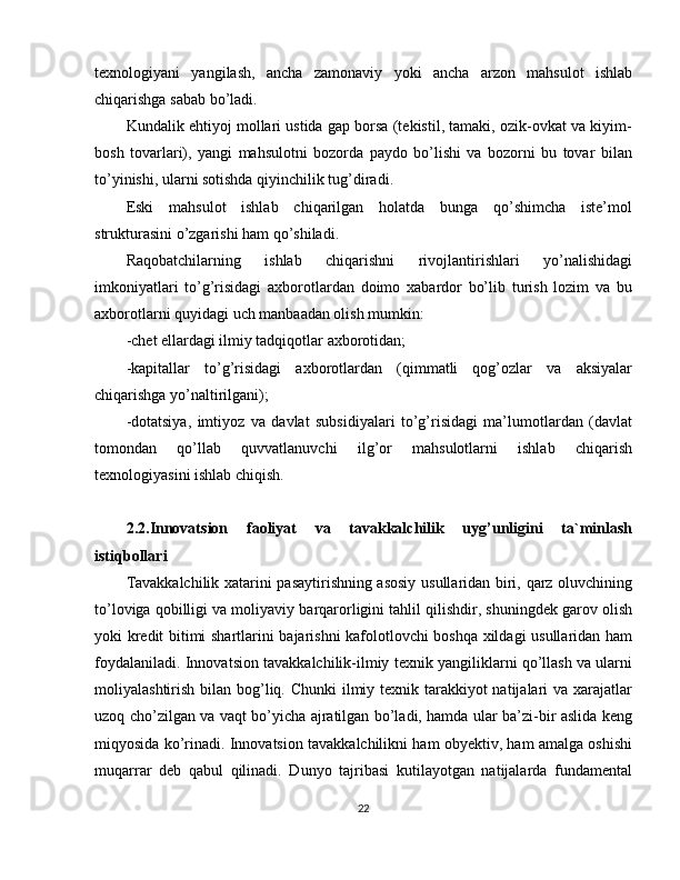 texnologiyani   yangilash,   ancha   zamonaviy   yoki   ancha   arzon   mahsulot   ishlab
chiqarishga sabab bo’ladi.
Kundalik ehtiyoj mollari ustida gap borsa (tekistil, tamaki, ozik-ovkat va kiyim-
bosh   tovarlari),   yangi   mahsulotni   bozorda   paydo   bo’lishi   va   bozorni   bu   tovar   bilan
to’yinishi, ularni sotishda qiyinchilik tug’diradi.
Eski   mahsulot   ishlab   chiqarilgan   holatda   bunga   qo’shimcha   iste’mol
strukturasini o’zgarishi ham qo’shiladi.
Raqobatchilarning   ishlab   chiqarishni   rivojlantirishlari   yo’nalishidagi
imkoniyatlari   to’g’risidagi   axborotlardan   doimo   xabardor   bo’lib   turish   lozim   va   bu
axborotlarni quyidagi uch manbaadan olish mumkin:
-chet ellardagi ilmiy tadqiqotlar axborotidan;
-kapitallar   to’g’risidagi   axborotlardan   (qimmatli   qog’ozlar   va   aksiyalar
chiqarishga yo’naltirilgani);
-dotatsiya,   imtiyoz   va   davlat   subsidiyalari   to’g’risidagi   ma’lumotlardan   (davlat
tomondan   qo’llab   quvvatlanuvchi   ilg’or   mahsulotlarni   ishlab   chiqarish
texnologiyasini ishlab chiqish.
2.2.Innovatsion   faoliyat   va   tavakkalchilik   uyg’unligini   ta`minlash
istiqbollari
Tavakkalchilik xatarini pasaytirishning asosiy usullaridan biri, qarz oluvchining
to’loviga qobilligi va moliyaviy barqarorligini tahlil qilishdir, shuningdek garov olish
yoki kredit bitimi shartlarini bajarishni kafolotlovchi boshqa xildagi usullaridan ham
foydalaniladi. Innovatsion tavakkalchilik-ilmiy texnik yangiliklarni qo’llash va ularni
moliyalashtirish bilan bog’liq. Chunki  ilmiy texnik tarakkiyot  natijalari  va xarajatlar
uzoq cho’zilgan va vaqt bo’yicha ajratilgan bo’ladi, hamda ular ba’zi-bir aslida keng
miqyosida ko’rinadi. Innovatsion tavakkalchilikni ham obyektiv, ham amalga oshishi
muqarrar   deb   qabul   qilinadi.   Dunyo   tajribasi   kutilayotgan   natijalarda   fundamental
22