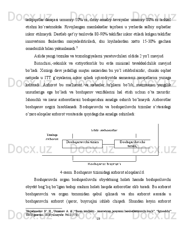 tadqiqotlar darajasi umumiy 10% ni, ilmiy amaliy tavsiyalar umumiy 80% ni tashkil
etishni   ko’rsatmokda.   Rivojlangan   mamlakatlar   tajribasi   u   yerlarda   salbiy   oqibatlar
inkor etilmaydi. Dastlab qat’iy tanlovda 80-90% takliflar inkor etiladi kolgan takliflar
innovatsion   fanlardan   moiyalashtiriladi,   shu   loyihalardan   xatto   15-30%   gachasi
omadsizlik bilan yakunlanadi. 7
Aslida yangi texnika va texnologiyalarni yaratuvchilari oldida 2 yo’l mavjud.
Birinchisi,-sekinlik   va   extiyotkorlik   bu   erda   minimal   tavakkalchilik   mavjud
bo’ladi.   Xozirgi   davr   jadalligi   nuqtai   nazaridan   bu   yo’l   istikbolsizdir,   chunki   oqibat
natijada   u   ITT   g’oyalarini   inkor   qiladi   iqtisodiyotda   samarasiz   xarajatlarini   yuzaga
keltiradi.   Axborot   bu   ma’lumot   va   xabarlar   to’plami   bo’lib,   mazmunan   yangilik
unsurlariga   ega   bo’ladi   va   boshqaruv   vazifalarini   hal   etish   uchun   o’ta   zarurdir.
Ishonchli   va   zarur   axborotlarsiz   boshqarishni   amalga   oshirib   bo’lmaydi.   Axborotlar
boshqaruv   negizi   hisoblanadi.   Boshqaruvchi   va   boshqariluvchi   tizimlar   o’rtasidagi
o’zaro aloqalar axborot vositasida quyidagicha amalga oshiriladi:
4-rasm. Boshqaruv tizimidagi axborot aloqalari16.
Boshqaruvchi   organ   boshqariluvchi   obyektning   holati   hamda   boshqariluvchi
obyekt bog’liq bo’lgan tashqi muhim holati haqida axborotlar olib turadi. Bu axborot
boshqaruvchi   va   organ   tomonidan   qabul   qilinadi   va   shu   axborot   asosida   u
boshqaruvchi   axborot   (qaror,   buyruq)ni   ishlab   chiqadi.   Shundan   keyin   axborot
7
Hojiahmedov G’. H., Usmonov A. A., “Inson intellekti - innovatsion jarayonni  harakatlantiruvchi  kuch”.   “Iqtisodchi”
TDIU gazetasi. 2020 yil noyabr. №11 (773).
23 