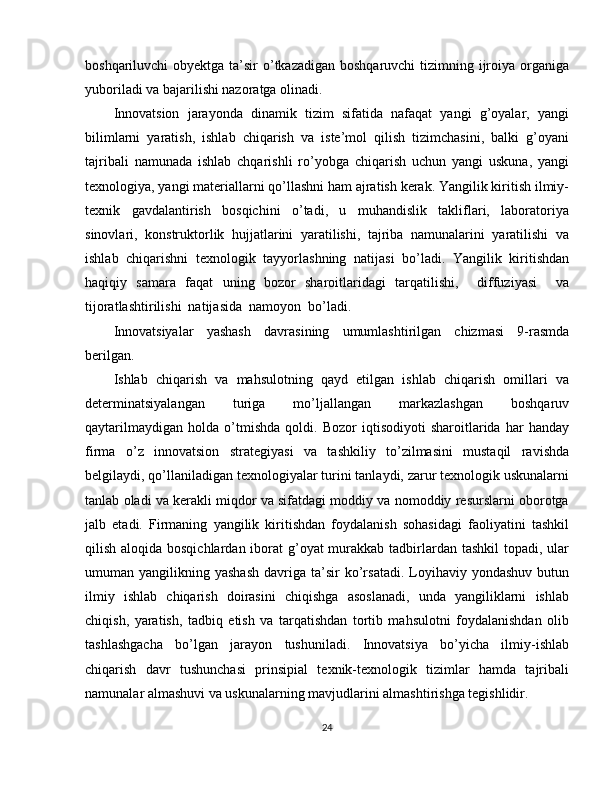 boshqariluvchi obyektga ta’sir o’tkazadigan boshqaruvchi  tizimning ijroiya organiga
yuboriladi va bajarilishi nazoratga olinadi.
Innovatsion   jarayonda   dinamik   tizim   sifatida   nafaqat   yangi   g’oyalar,   yangi
bilimlarni   yaratish,   ishlab   chiqarish   va   iste’mol   qilish   tizimchasini,   balki   g’oyani
tajribali   namunada   ishlab   chqarishli   ro’yobga   chiqarish   uchun   yangi   uskuna,   yangi
texnologiya, yangi materiallarni qo’llashni ham ajratish kerak. Yangilik kiritish ilmiy-
texnik   gavdalantirish   bosqichini   o’tadi,   u   muhandislik   takliflari,   laboratoriya
sinovlari,   konstruktorlik   hujjatlarini   yaratilishi,   tajriba   namunalarini   yaratilishi   va
ishlab   chiqarishni   texnologik   tayyorlashning   natijasi   bo’ladi.   Yangilik   kiritishdan
haqiqiy   samara   faqat   uning   bozor   sharoitlaridagi   tarqatilishi,     diffuziyasi     va
tijoratlashtirilishi  natijasida  namoyon  bo’ladi.
Innovatsiyalar   yashash   davrasining   umumlashtirilgan   chizmasi   9-rasmda
berilgan.
Ishlab   chiqarish   va   mahsulotning   qayd   etilgan   ishlab   chiqarish   omillari   va
determinatsiyalangan   turiga   mo’ljallangan   markazlashgan   boshqaruv
qaytarilmaydigan   holda   o’tmishda   qoldi.   Bozor   iqtisodiyoti   sharoitlarida   har   handay
firma   o’z   innovatsion   strategiyasi   va   tashkiliy   to’zilmasini   mustaqil   ravishda
belgilaydi, qo’llaniladigan texnologiyalar turini tanlaydi, zarur texnologik uskunalarni
tanlab oladi va kerakli miqdor va sifatdagi moddiy va nomoddiy resurslarni oborotga
jalb   etadi.   Firmaning   yangilik   kiritishdan   foydalanish   sohasidagi   faoliyatini   tashkil
qilish aloqida bosqichlardan iborat g’oyat murakkab tadbirlardan tashkil  topadi, ular
umuman  yangilikning  yashash   davriga  ta’sir  ko’rsatadi.  Loyihaviy  yondashuv  butun
ilmiy   ishlab   chiqarish   doirasini   chiqishga   asoslanadi,   unda   yangiliklarni   ishlab
chiqish,   yaratish,   tadbiq   etish   va   tarqatishdan   tortib   mahsulotni   foydalanishdan   olib
tashlashgacha   bo’lgan   jarayon   tushuniladi.   Innovatsiya   bo’yicha   ilmiy-ishlab
chiqarish   davr   tushunchasi   prinsipial   texnik-texnologik   tizimlar   hamda   tajribali
namunalar almashuvi va uskunalarning mavjudlarini almashtirishga tegishlidir.
24 