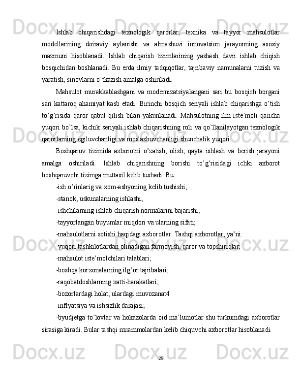 Ishlab   chiqarishdagi   texnologik   qarorlar,   texnika   va   tayyor   mahsulotlar
modellarining   doiraviy   aylanishi   va   almashuvi   innovatsion   jarayonning   asosiy
mazmuni   hisoblanadi.   Ishlab   chiqarish   tizimlarining   yashash   davri   ishlab   chiqish
bosqichidan   boshlanadi.   Bu   erda   ilmiy   tadqiqotlar,   tajribaviy   namunalarni   tuzish   va
yaratish, sinovlarni o’tkazish amalga oshiriladi.
Mahsulot   murakkablashgani   va   modernizatsiyalangani   sari   bu   bosqich   borgani
sari   kattaroq  ahamiyat   kasb   etadi.  Birinchi   bosqich  seriyali  ishlab   chiqarishga  o’tish
to’g’risida   qaror   qabul   qilish   bilan   yakunlanadi.   Mahsulotning   ilm   iste’moli   qancha
yuqori bo’lsa, kichik seriyali ishlab chiqarishning roli va qo’llanilayotgan texnologik
qarorlarning egiluvchanligi va moslashuvchanligi shunchalik yuqori. 
Boshqaruv   tizimida   axborotni   o’zatish,   olish,   qayta   ishlash   va   berish   jarayoni
amalga   oshiriladi.   Ishlab   chiqarishning   borishi   to’g’risidagi   ichki   axborot
boshqaruvchi tizimga muttasil kelib tushadi. Bu:
-ish o’rinlarig va xom-ashyoning kelib tushishi;
-stanok, uskunalarning ishlashi;
-ishchilarning ishlab chiqarish normalarini bajarishi;
-tayyorlangan buyumlar miqdori va ularning sifati;
-mahsulotlarni sotishi haqidagi axborotlar. Tashqi axborotlar, ya’ni:
-yuqori tashkilotlardan olinadigan farmoyish, qaror va topshiriqlar;
-mahsulot iste’molchilari talablari;
-boshqa korxonalarning ilg’or tajribalari;
-raqobatdoshlarning xatti-harakatlari;
-bozorlardagi holat, ulardagi muvozanat4
-inflyatsiya va ishsizlik darajasi;
-byudjetga to’lovlar va hokazolarda oid ma’lumotlar shu turkumdagi axborotlar
sirasiga kiradi. Bular tashqi muammolardan kelib chiquvchi axborotlar hisoblanadi.
25