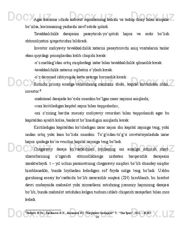 Agar korxona ichida axborot oqimlarining kelishi va tashqi  diniy bilan aloqalar
bo’zilsa, korxonaning yashashi xavf ostida qoladi.
Tavakkalchilik   darajasini   pasaytirish-yo’qotish   hajmi   va   sodir   bo’lish
ehtimoliyatini qisqartirishni bildiradi.
Investor   moliyaviy   tavakkalchilik   xatarini   pasaytiruvchi   aniq   vositalarini   tanlar
ekan quyidagi prinsiplardan kelib chiqishi kerak:
-o’z mablag’idan ortiq miqdordagi xatar bilan tavakkalchilik qilmaslik kerak.
-tavakkalchilik xatarini oqibatini o’ylash kerak.
-o’z daromad ishtiyoqida katta xatarga bormaslik kerak.
Birinchi   prinsip   amalga   oshirishning   mazmuni   shuki,   kapital   kiritishdan   oldin,
investor: 8
-maksimal darajada ko’rishi mumkin bo’lgan zarar xajmini aniqlashi;
-«uni kiritiladigan kapital xajmi bilan taqqoslashi»;
-uni   o’zining   barcha   xususiy   moliyaviy   resurslari   bilan   taqqoslanish   agar   bu
kapitaldan ajralib kolsa, bankrot bo’lmasligini aniqlashi kerak.
Kiritiladigan kapitaldan ko’riladigan zarar xajmi shu kapital xajmiga teng, yoki
undan   ortiq   yoki   kam   bo’lishi   mumkin.   To’g’ridan-to’g’ri   invetsitsiyalashda   zarar
hajmi qoidaga ko’ra venchur kapital xajmiga teng bo’ladi.
Chegaraviy   daraja   ko’rsatkichlari   loyihaning   uni   amalga   oshirish   shart-
sharoitlarining   o’zgarish   ehtimolliklariga   nisbatan   barqarorlik   darajasini
xarakterlaydi. t – yil uchun parametrning chegaraviy miqdori bo’lib shunday miqdor
hisoblanadiki,   bunda   loyihadan   keladigan   sof   foyda   nolga   teng   bo’ladi.   Ushbu
guruhning   asosiy   ko’rsatkichi   bo’lib   zararsizlik   nuqtasi   (ZN)   hisoblanib,   bu   hisobot
davri   mobaynida   mahsulot   yoki   xizmatlarni   sotishning   jismoniy   hajmining   darajasi
bo’lib, bunda mahsulot sotishdan kelgan tushum ishlab chiqarish xarajatlari bilan mos
keladi.
8
Xodiyev B.Yu., Karlibaeva R.X., Akramova N.I. “Korporativ boshqaruv” T.: “Cho’lpon”, 2011. – B.302.
26