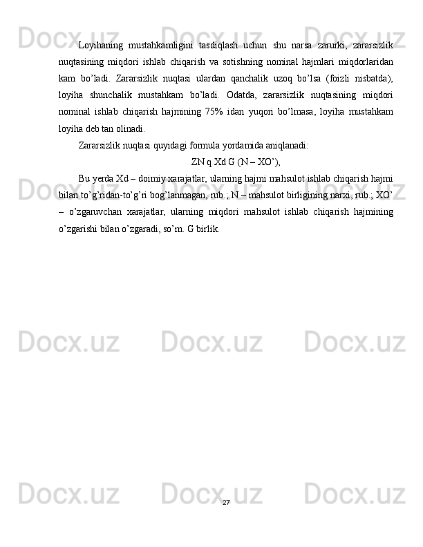 Loyihaning   mustahkamligini   tasdiqlash   uchun   shu   narsa   zarurki,   zararsizlik
nuqtasining   miqdori   ishlab   chiqarish   va   sotishning   nominal   hajmlari   miqdorlaridan
kam   bo’ladi.   Zararsizlik   nuqtasi   ulardan   qanchalik   uzoq   bo’lsa   (foizli   nisbatda),
loyiha   shunchalik   mustahkam   bo’ladi.   Odatda,   zararsizlik   nuqtasining   miqdori
nominal   ishlab   chiqarish   hajmining   75%   idan   yuqori   bo’lmasa,   loyiha   mustahkam
loyiha deb tan olinadi.
Zararsizlik nuqtasi quyidagi formula yordamida aniqlanadi:
ZN q Xd G (N – XO’),
Bu yerda Xd – doimiy xarajatlar, ularning hajmi mahsulot ishlab chiqarish hajmi
bilan to’g’ridan-to’g’ri bog’lanmagan, rub.; N – mahsulot birligining narxi, rub.; XO’
–   o’zgaruvchan   xarajatlar,   ularning   miqdori   mahsulot   ishlab   chiqarish   hajmining
o’zgarishi bilan o’zgaradi, so’m. G birlik.
27 