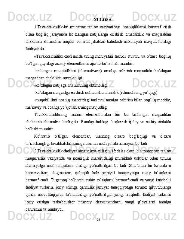 XULOSA
1.Tavakkalchilik-bu   muqarrar   tanlov   vaziyatidagi   noaniqliklarni   bartaraf   etish
bilan   bog’liq   jarayonda   ko’zlangan   natijalarga   erishish   omadsizlik   va   maqsaddan
chekinish   ehtimolini   miqdor   va   sifat   jihatdan   baholash   imkoniyati   mavjud   holdagi
faoliyatidir.
«Tavakkalchilik»-xodisasida  uning mohiyatini  tashkil  etuvchi  va o’zaro bog’liq
bo’lgan quyidagi asosiy elementlarini ajratib ko’rsatish mumkin:
-tanlangan   muqobillikni   (alternativani)   amalga   oshirish   maqsadida   ko’zlagan
maqsaddan chekinish mumkinligi;
-ko’zlagan natijaga erishishning ehtimolligi.
-ko’zlagan maqsadga erishish uchun ishonchsizlik (ishonchning yo’qligi)
-muqobillikni noaniq sharoitdagi tanlovni amalga oshirish bilan bog’liq moddiy,
ma’naviy va boshqa yo’qotishlarning mavjudligi.
Tavakkalchilikning   muhim   elementlaridan   biri   bu   tanlangan   maqsaddan
chekinish   ehtimolini   borligidir.   Bunday   holdagi   farqlanish   ijobiy   va   salbiy   xislatda
bo’lishi mumkin.
Ko’rsatib   o’tilgan   elementlar,   ularning   o’zaro   bog’liqligi   va   o’zaro
ta’sirchangligi tavakkalchilikning mazmun mohiyatida namayon bo’ladi.
2.Tavakkalchilik-faoliyatining xilma-xilligini ifodalar ekan, bir tomondan tanlov
muqarrarlik   vaziyatida   va   noaniqlik   sharoitidaligi   murakkab   uslublar   bilan   umum
ahamiyatga   moil   natijalarni   olishga   yo’naltirilgan   bo’ladi.   Shu   bilan   bir   katorda   u
konservatizm,   dugmatizm,   qoloqlik   kabi   jamiyat   taraqqiyotga   ruxiy   to’siqlarni
bartaraf   etadi.   Tugamoq   bo’luvchi   ruhiy   to’siqlarni   bartaraf   etadi   va   yangi   istiqbolli
faoliyat   turlarini   joriy   etishga   qarshilik   jamiyat   taraqqiyotiga   tormoz   qiluvchilarga
qarshi   muvoffaqiyatni   ta’minlashga   yo’naltirilgan   yangi   istiqbolli   faoliyat   turlarini
joriy   etishga   tashabbuskor   ijtimoiy   eksprimentlarni   yangi   g’oyalarni   amalga
oshirishni ta’minlaydi.
28 