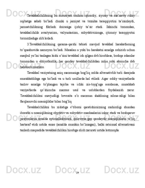 Tavakkalchilikning   bu   xususiyati   muhim   iqtisodiy,   siyosiy   va   ma’naviy   ruhiy
oqibatga   sabab   bo’ladi   chunki   u   jamiyat   va   texnika   taraqqiyotini   ta’minlaydi,
jamoatchilikning   fikrlash   doirasiga   ijobiy   ta’sir   etadi.   Ikkinchi   tomondan,
tavakkalchilik   avaityurizm,   valyuntarizm,   subyektivizimga,   ijtimoiy   taraqqiyotni
tormozlashga olib keladi.
3.Tavakkalchilikning   qarama-qarshi   tabiati   mavjud   tavakkal   harakatlarning
to’qnashuvida namoyon bo’ladi. Masalan u yoki bu harakatni amalga oshirish uchun
maqbul yo’lni tanlagan kishi o’zini tavakkal ish qilgan deb hisoblasa, boshqa odamlar
tomonidan   u   ehtiyotkorlik,   har   qanday   tavakkalchilikdan   xolis   yoki   aksincha   deb
baholash mumkin.
Tavakkal  vaziyatning aniq mazmuniga bog’liq xolda alternativlik turli  darajada
murakkablikga   ega   bo’ladi   va   u   turli   usullarda   hal   etiladi.   Agar   oddiy   vaziyatlarda
tanlov   amalga   to’plangan   tajriba   va   ichki   xis-tuyg’uga   asoslansa,   murakkab
vaziyatlarda   qo’shimcha   maxsus   usul   va   uslublardan   foydalanish   zarur.
Tavakkalchilikni   mavjudligi   bevosita   o’z   mazmun   shaklining   xilma-xiligi   bilan
farqlanuvchi noaniqliklar bilan bog’liq
Tavakkalchilikni   bu   xislatiga   e’tiborni   qaratishimizning   muhimligi   shundan
iboratki u noaniqlikning obyektiv va subyektiv manbaalarini inkor etadi va boshqaruv
jarayonlarini   amalda  optimallashtiradi,   qolaversa   gap   qandaydir   noaniqliklarni   to’liq
bartaraf   etish   ustida   emas   (amalda   mumkin   bo’lmagan),   balki   ratsional   alternativani
tanlash maqsadida tavakkalchilikni hisobga olish zarurati ustida ketmoqda.
29 