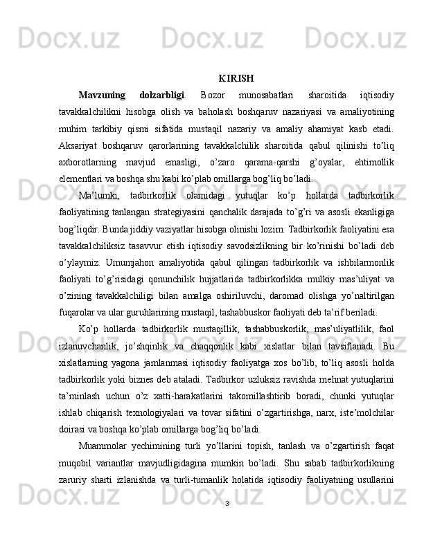 KIRISH
Mavzuning   dolzarbligi .   Bozor   munosabatlari   sharoitida   iqtisodiy
tavakkalchilikni   hisobga   olish   va   baholash   boshqaruv   nazariyasi   va   amaliyotining
muhim   tarkibiy   qismi   sifatida   mustaqil   nazariy   va   amaliy   ahamiyat   kasb   etadi.
Aksariyat   boshqaruv   qarorlarining   tavakkalchilik   sharoitida   qabul   qilinishi   to’liq
axborotlarning   mavjud   emasligi,   o’zaro   qarama-qarshi   g’oyalar,   ehtimollik
elementlari va boshqa shu kabi ko’plab omillarga bog’liq bo’ladi.
Ma’lumki,   tadbirkorlik   olamidagi   yutuqlar   ko’p   hollarda   tadbirkorlik
faoliyatining   tanlangan   strategiyasini   qanchalik   darajada   to’g’ri   va   asosli   ekanligiga
bog’liqdir. Bunda jiddiy vaziyatlar hisobga olinishi lozim. Tadbirkorlik faoliyatini esa
tavakkalchiliksiz   tasavvur   etish   iqtisodiy   savodsizlikning   bir   ko’rinishi   bo’ladi   deb
o’ylaymiz.   Umumjahon   amaliyotida   qabul   qilingan   tadbirkorlik   va   ishbilarmonlik
faoliyati   to’g’risidagi   qonunchilik   hujjatlarida   tadbirkorlikka   mulkiy   mas’uliyat   va
o’zining   tavakkalchiligi   bilan   amalga   oshiriluvchi,   daromad   olishga   yo’naltirilgan
fuqarolar va ular guruhlarining mustaqil, tashabbuskor faoliyati deb ta’rif beriladi.
Ko’p   hollarda   tadbirkorlik   mustaqillik,   tashabbuskorlik,   mas’uliyatlilik,   faol
izlanuvchanlik,   jo’shqinlik   va   chaqqonlik   kabi   xislatlar   bilan   tavsiflanadi.   Bu
xislatlarning   yagona   jamlanmasi   iqtisodiy   faoliyatga   xos   bo’lib,   to’liq   asosli   holda
tadbirkorlik yoki  biznes deb ataladi. Tadbirkor  uzluksiz ravishda  mehnat yutuqlarini
ta’minlash   uchun   o’z   xatti-harakatlarini   takomillashtirib   boradi,   chunki   yutuqlar
ishlab   chiqarish   texnologiyalari   va   tovar   sifatini   o’zgartirishga,   narx,   iste’molchilar
doirasi va boshqa ko’plab omillarga bog’liq bo’ladi.
Muammolar   yechimining   turli   yo’llarini   topish,   tanlash   va   o’zgartirish   faqat
muqobil   variantlar   mavjudligidagina   mumkin   bo’ladi.   Shu   sabab   tadbirkorlikning
zaruriy   sharti   izlanishda   va   turli-tumanlik   holatida   iqtisodiy   faoliyatning   usullarini
3