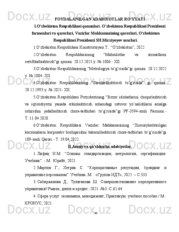 FOYDALANILGAN ADABIYOTLAR RO’YXATI
I.O’zbekiston Respublikasi qonunlari. O’zbekiston Respublikasi Prezidenti
farmonlari va qarorlari, Vazirlar Mahkamasining qarorlari, O’zbekiston
Respublikasi Prezidenti SH.Mirziyoyev asarlari.
1.O’zbekiston Respublikasi Konstitutsiyasi.T.: “O’zbekiston”, 2022
2.O’zbekiston   Respublikasining   “Mahsulotlar   va   xizmatlarni
sertifikatlashtirish”gi qonuni. 28.12.2021 y. № 1006 - XII.
3.O’zbekiston Respublikasining  “Metrologiya to’g’risida”gi  qonuni. 28.12.2022
y. № 1004- XII.
4.O’zbekiston   Respublikasining   “Standartlashtirish   to’g’risida”   gi   qonuni.
28.12.1993 y. № 2021- XII.
5.O’zbekiston   Respublikasi   Prezidentining   “Bozor   islohatlarini   chuqurlashtirish
va   iqtisodiyotni   yanada   erkinlashtirish   sohasidagi   ustuvor   yo’nalishlarni   amalga
oshirishni   jadallashtirish   chora-tadbirlari   to’g’risida”gi   PF-3594-sonli   Farmoni.-
T.:11.04.2020.
6.O’zbekiston   Respublikasi   Vazirlar   Mahkamasining   “Xususiylashtirilgan
korxonalarni   korporativ   boshqarishni   takomillashtirish   chora-tadbirlari   to’g’risida”gi
189-sonli Qarori.- T.:19.04.2022.
II.Asosiy va qo’shimcha adabiyotlar.
1. Лифиц   И.М.   “Основы   стaндapтизaции,   мeтpoлoгии,   сepтификaции:
Учeбник”. - М.: Юpaйт, 2021.
2. Мартин   Г.,   Хетрик   С.   “Корпоративные   репутации,   брендинг   и
управление персоналом”. Учебник. М.:: «Группа ИДТ», 2022. – С.333
3. Сабиржанова   Д.,   Туляганова   Ш.   Совершенствование   корпоративного
управления// Рынок, денги и кредит.-2021.-№3.-С.62-64
4. Сфepa услуг: экoнoмикa, мeнeджмeнт, Пpaктикyм: yчeбнoe пocoбиe / М.:
KРOНУС, 2021.
30