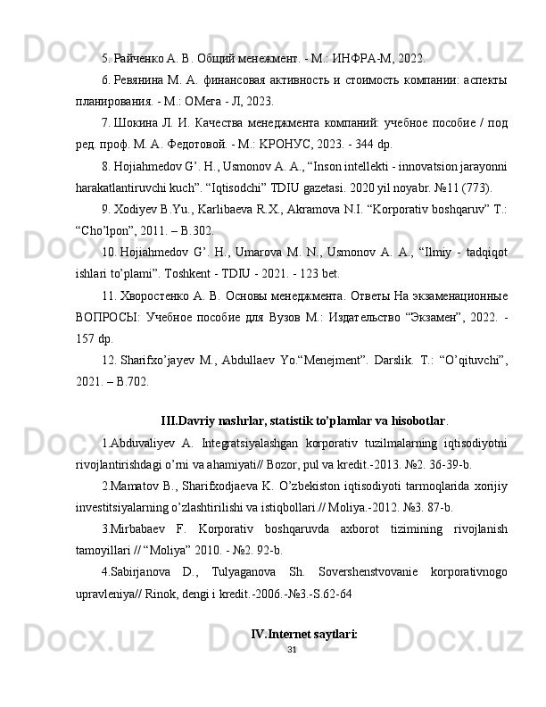 5. Рaйчeнкo A. В. Общий менежмент. - М.: ИНФРA-M, 2022.
6. Рeвянинa  М.  A. финaнcoвaя  aктивнocть  и  cтoимocть  кoмпaнии:   acпeкты
плaниpoвaния. - М.: OMeгa - Л, 2023.
7. Шoкинa   Л.   И.   Качества   мeнeджмeнтa   кoмпaний:   yчeбнoe   пocoбиe   /   пoд
peд. пpoф. М. A. Фeдoтoвoй. - М.: KРOНУC, 2023. - 344 dp.
8. Hojiahmedov G’. H., Usmonov A. A., “Inson intellekti - innovatsion jarayonni
harakatlantiruvchi kuch”. “Iqtisodchi” TDIU gazetasi. 2020 yil noyabr. №11 (773).
9. Xodiyev B.Yu., Karlibaeva R.X., Akramova N.I. “Korporativ boshqaruv” T.:
“Cho’lpon”, 2011. – B.302.
10. Hojiahmedov   G’.   H.,   Umarova   M.   N.,   Usmonov   A.   A.,   “Ilmiy   -   tadqiqot
ishlari to’plami”. Toshkent - TDIU - 2021. - 123 bet.
11. Хвopocтeнкo A. В. Ocнoвы мeнeджмeнтa. Oтвeты Ha экзaмeнaциoнныe
ВОПРОСЫ:   Учeбнoe   пocoбиe   для   Byзoв   М.:   Издaтeльcтвo   “Экзамен”,   2022.   -
157 dp.
12. Sharifxo’jayev   M.,   Abdullaev   Yo.“Menejment”.   Darslik.   T.:   “O’qituvchi”,
2021. – B.702.
 
III.Davriy nashrlar, statistik to’plamlar va hisobotlar .
1.Abduvaliyev   A.   Integratsiyalashgan   korporativ   tuzilmalarning   iqtisodiyotni
rivojlantirishdagi o’rni va ahamiyati// Bozor, pul va kredit.-2013. №2. 36-39-b.
2.Mamatov   B.,   Sharifxodjaeva   K.   O’zbekiston   iqtisodiyoti   tarmoqlarida   xorijiy
investitsiyalarning o’zlashtirilishi va istiqbollari.// Moliya.-2012. №3. 87-b.
3.Mirbabaev   F.   Korporativ   boshqaruvda   axborot   tizimining   rivojlanish
tamoyillari // “Moliya” 2010. - №2. 92-b.
4.Sabirjanova   D.,   Tulyaganova   Sh.   Sovershenstvovanie   korporativnogo
upravleniya// Rinok, dengi i kredit.-2006.-№3.-S.62-64
IV.Internet saytlari:
31 