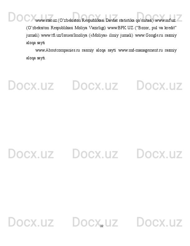 www.stat.uz.(O’zbekiston Respublikasi  Davlat statistika qo’mitasi) www.mf.uz.
(O’zbeksiton   Respublikasi   Moliya   Vazirligi)   www.BPK.UZ   (“Bozor,   pul   va   kredit”
jurnali)   www.tfi.uz/Issues/Jmoliya   («Moliya»   ilmiy   jurnali)   www.Google.ru   rasmiy
aloqa sayti
www.Aboutcompanies.ru   rasmiy   aloqa   sayti   www.md-management.ru   rasmiy
aloqa sayti.
32