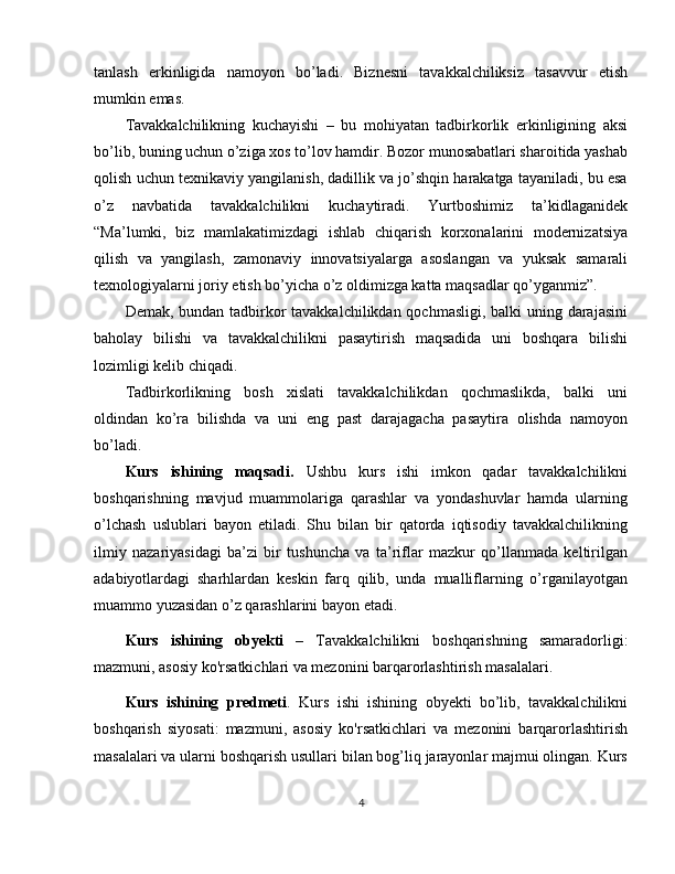 tanlash   erkinligida   namoyon   bo’ladi.   Biznesni   tavakkalchiliksiz   tasavvur   etish
mumkin emas.
Tavakkalchilikning   kuchayishi   –   bu   mohiyatan   tadbirkorlik   erkinligining   aksi
bo’lib, buning uchun o’ziga xos to’lov hamdir. Bozor munosabatlari sharoitida yashab
qolish uchun texnikaviy yangilanish, dadillik va jo’shqin harakatga tayaniladi, bu esa
o’z   navbatida   tavakkalchilikni   kuchaytiradi.   Yurtboshimiz   ta’kidlaganidek
“Ma’lumki,   biz   mamlakatimizdagi   ishlab   chiqarish   korxonalarini   modernizatsiya
qilish   va   yangilash,   zamonaviy   innovatsiyalarga   asoslangan   va   yuksak   samarali
texnologiyalarni joriy etish bo’yicha o’z oldimizga katta maqsadlar qo’yganmiz”.
Demak, bundan tadbirkor  tavakkalchilikdan qochmasligi, balki  uning darajasini
baholay   bilishi   va   tavakkalchilikni   pasaytirish   maqsadida   uni   boshqara   bilishi
lozimligi kelib chiqadi.
Tadbirkorlikning   bosh   xislati   tavakkalchilikdan   qochmaslikda,   balki   uni
oldindan   ko’ra   bilishda   va   uni   eng   past   darajagacha   pasaytira   olishda   namoyon
bo’ladi.
Kurs   ishining   maqsadi.   Ushbu   kurs   ishi   imkon   qadar   tavakkalchilikni
boshqarishning   mavjud   muammolariga   qarashlar   va   yondashuvlar   hamda   ularning
o’lchash   uslublari   bayon   etiladi.   Shu   bilan   bir   qatorda   iqtisodiy   tavakkalchilikning
ilmiy   nazariyasidagi   ba’zi   bir   tushuncha   va   ta’riflar   mazkur   qo’llanmada   keltirilgan
adabiyotlardagi   sharhlardan   keskin   farq   qilib,   unda   mualliflarning   o’rganilayotgan
muammo yuzasidan o’z qarashlarini bayon etadi.
Kurs   ishining   obyekti   –   Tavakkalchilikni   boshqarishning   samaradorligi:
mazmuni, asosiy ko'rsatkichlari va mezonini barqarorlashtirish masalalari.
Kurs   ishining   predmeti .   Kurs   ishi   ishining   obyekti   bo’lib,   tavakkalchilikni
boshqarish   siyosati:   mazmuni,   asosiy   ko'rsatkichlari   va   mezonini   barqarorlashtirish
masalalari va ularni boshqarish usullari bilan bog’liq jarayonlar majmui olingan. Kurs
4