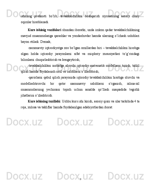ishining   predmeti   bo’lib,   tavakkalchilikni   boshqarish   siyosatining   asosiy   ilmiy
oqimlar hisoblanadi.
Kurs ishinig vazifalari   shundan iboratki, unda imkon qadar tavakkalchilikning
mavjud muammolariga qarashlar va yondashuvlar hamda ularning o’lchash uslublari
bayon etiladi. Demak,
-zamonaviy iqtisodiyotga xos bo’lgan omillardan biri – tavakkalchilikni hisobga
olgan   holda   iqtisodiy   jarayonlarni   sifat   va   miqdoriy   xususiyatlari   to’g’risidagi
bilimlarni chuqurlashtirish va kengaytirish;
-tavakkalchilikni   inobatga   oluvchi   iqtisodiy   matematik   modellarni   tuzish,   tahlil
qilish hamda foydalanish usul va uslublarni o’zlashtirish;
-qarorlarni qabul qilish jarayonida iqtisodiy tavakkalchilikni hisobga oluvchi va
modellashtiruvchi   bir   qator   namunaviy   uslublarni   o’rganish,   xilma-xil
muammolarning   yechimini   topish   uchun   amalda   qo’llash   maqsadida   tegishli
jihatlarini o’zlashtirish.
Kurs ishining tuzilishi . Ushbu kurs ishi kirish, asosiy qism va ular tarkibida 4 ta
reja, xulosa va takliflar hamda foydalanilgan adabiyotlardan iborat.
5