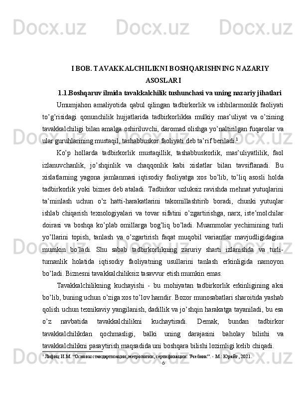 I BOB. TAVAKKALCHILIKNI BOSHQARISHNING NAZARIY
ASOSLARI
1.1.Boshqaruv ilmida tavakkalchilik tushunchasi va uning nazariy jihatlari
Umumjahon  amaliyotida   qabul   qilingan   tadbirkorlik  va   ishbilarmonlik  faoliyati
to’g’risidagi   qonunchilik   hujjatlarida   tadbirkorlikka   mulkiy   mas’uliyat   va   o’zining
tavakkalchiligi bilan amalga oshiriluvchi, daromad olishga yo’naltirilgan fuqarolar va
ular guruhlarining mustaqil, tashabbuskor faoliyati deb ta’rif beriladi. 1
Ko’p   hollarda   tadbirkorlik   mustaqillik,   tashabbuskorlik,   mas’uliyatlilik,   faol
izlanuvchanlik,   jo’shqinlik   va   chaqqonlik   kabi   xislatlar   bilan   tavsiflanadi.   Bu
xislatlarning   yagona   jamlanmasi   iqtisodiy   faoliyatga   xos   bo’lib,   to’liq   asosli   holda
tadbirkorlik yoki  biznes deb ataladi. Tadbirkor  uzluksiz ravishda  mehnat yutuqlarini
ta’minlash   uchun   o’z   hatti-harakatlarini   takomillashtirib   boradi,   chunki   yutuqlar
ishlab   chiqarish   texnologiyalari   va   tovar   sifatini   o’zgartirishga,   narx,   iste’molchilar
doirasi   va   boshqa   ko’plab   omillarga   bog’liq   bo’ladi.   Muammolar   yechimining   turli
yo’llarini   topish,   tanlash   va   o’zgartirish   faqat   muqobil   variantlar   mavjudligidagina
mumkin   bo’ladi.   Shu   sabab   tadbirkorlikning   zaruriy   sharti   izlanishda   va   turli-
tumanlik   holatida   iqtisodiy   faoliyatning   usullarini   tanlash   erkinligida   namoyon
bo’ladi. Biznesni tavakkalchiliksiz tasavvur etish mumkin emas.  
Tavakkalchilikning   kuchayishi   -   bu   mohiyatan   tadbirkorlik   erkinligining   aksi
bo’lib, buning uchun o’ziga xos to’lov hamdir. Bozor munosabatlari sharoitida yashab
qolish uchun texnikaviy yangilanish, dadillik va jo’shqin harakatga tayaniladi, bu esa
o’z   navbatida   tavakkalchilikni   kuchaytiradi.   Demak,   bundan   tadbirkor
tavakkalchilikdan   qochmasligi,   balki   uning   darajasini   baholay   bilishi   va
tavakkalchilikni pasaytirish maqsadida uni boshqara bilishi lozimligi kelib chiqadi.
1
  Лифиц И.М. “Основы стaндapтизaции, мeтpoлoгии, сepтификaции: Учeбник”. - М.: Юpaйт, 2021.
6