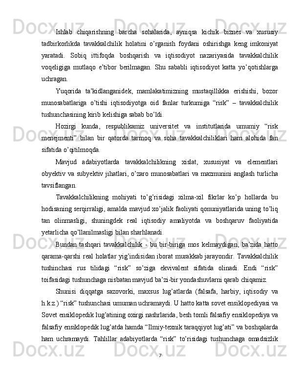 Ishlab   chiqarishning   barcha   sohalarida,   ayniqsa   kichik   biznes   va   xususiy
tadbirkorlikda   tavakkalchilik   holatini   o’rganish   foydani   oshirishga   keng   imkoniyat
yaratadi.   Sobiq   ittifoqda   boshqarish   va   iqtisodiyot   nazariyasida   tavakkalchilik
voqeligiga   mutlaqo   e’tibor   berilmagan.   Shu   sababli   iqtisodiyot   katta   yo’qotishlarga
uchragan.
Yuqorida   ta’kidlanganidek,   mamlakatimizning   mustaqillikka   erishishi,   bozor
munosabatlariga   o’tishi   iqtisodiyotga   oid   fanlar   turkumiga   “risk”   –   tavakkalchilik
tushunchasining kirib kelishiga sabab bo’ldi.
Hozirgi   kunda,   respublikamiz   universitet   va   institutlarida   umumiy   “risk
menejmenti”   bilan   bir   qatorda   tarmoq   va   soha   tavakkalchiliklari   ham   alohida   fan
sifatida o’qitilmoqda.
Mavjud   adabiyotlarda   tavakkalchilikning   xislat,   xususiyat   va   elementlari
obyektiv va subyektiv jihatlari, o’zaro munosabatlari  va mazmunini  anglash turlicha
tavsiflangan.
Tavakkalchilikning   mohiyati   to’g’risidagi   xilma-xil   fikrlar   ko’p   hollarda   bu
hodisaning serqirraligi, amalda mavjud xo’jalik faoliyati qonuniyatlarida uning to’liq
tan   olinmasligi,   shuningdek   real   iqtisodiy   amaliyotda   va   boshqaruv   faoliyatida
yetarlicha qo’llanilmasligi bilan sharhlanadi.
Bundan   tashqari   tavakkalchilik   -   bu   bir-biriga   mos   kelmaydigan,   ba’zida   hatto
qarama-qarshi  real holatlar yig’indisidan iborat  murakkab jarayondir. Tavakkalchilik
tushinchasi   rus   tilidagi   “risk”   so’ziga   ekvivalent   sifatida   olinadi.   Endi   “risk”
toifasidagi tushunchaga nisbatan mavjud ba’zi-bir yondashuvlarni qarab chiqamiz.
Shunisi   diqqatga   sazovorki,   maxsus   lug’atlarda   (falsafa,   harbiy,   iqtisodiy   va
h.k.z.) “risk” tushunchasi umuman uchramaydi. U hatto katta sovet ensiklopediyasi va
Sovet ensiklopedik lug’atining oxirgi nashrlarida, besh tomli falsafiy ensiklopediya va
falsafiy ensiklopedik lug’atda hamda “Ilmiy-texnik taraqqiyot lug’ati” va boshqalarda
ham   uchramaydi.   Tahlillar   adabiyotlarda   “risk”   to’risidagi   tushunchaga   omadsizlik
7