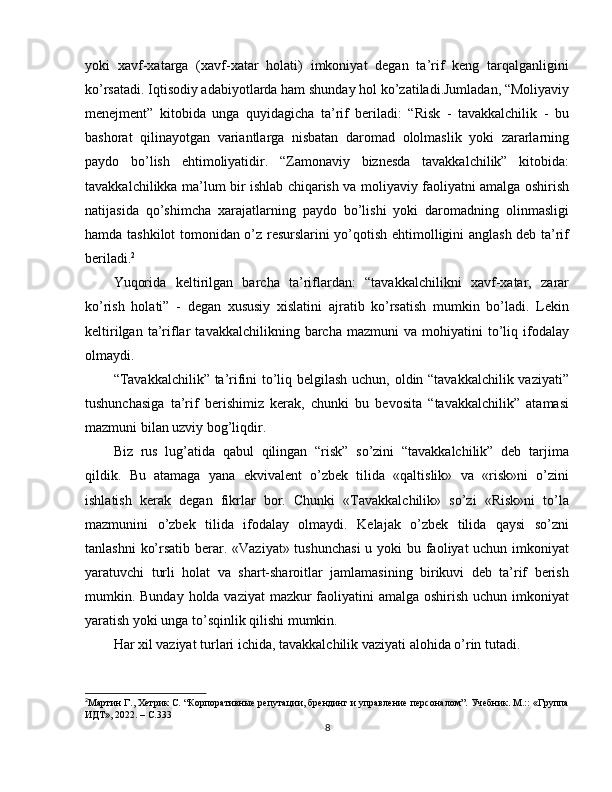 yoki   xavf-xatarga   (xavf-xatar   holati)   imkoniyat   degan   ta’rif   keng   tarqalganligini
ko’rsatadi. Iqtisodiy adabiyotlarda ham shunday hol ko’zatiladi.Jumladan, “Moliyaviy
menejment”   kitobida   unga   quyidagicha   ta’rif   beriladi:   “Risk   -   tavakkalchilik   -   bu
bashorat   qilinayotgan   variantlarga   nisbatan   daromad   ololmaslik   yoki   zararlarning
paydo   bo’lish   ehtimoliyatidir.   “Zamonaviy   biznesda   tavakkalchilik”   kitobida:
tavakkalchilikka ma’lum bir ishlab chiqarish va moliyaviy faoliyatni amalga oshirish
natijasida   qo’shimcha   xarajatlarning   paydo   bo’lishi   yoki   daromadning   olinmasligi
hamda tashkilot tomonidan o’z resurslarini yo’qotish ehtimolligini anglash deb ta’rif
beriladi. 2
Yuqorida   keltirilgan   barcha   ta’riflardan:   “tavakkalchilikni   xavf-xatar,   zarar
ko’rish   holati”   -   degan   xususiy   xislatini   ajratib   ko’rsatish   mumkin   bo’ladi.   Lekin
keltirilgan   ta’riflar   tavakkalchilikning  barcha   mazmuni   va  mohiyatini   to’liq  ifodalay
olmaydi.
“Tavakkalchilik” ta’rifini to’liq belgilash uchun, oldin “tavakkalchilik vaziyati”
tushunchasiga   ta’rif   berishimiz   kerak,   chunki   bu   bevosita   “tavakkalchilik”   atamasi
mazmuni bilan uzviy bog’liqdir.
Biz   rus   lug’atida   qabul   qilingan   “risk”   so’zini   “tavakkalchilik”   deb   tarjima
qildik.   Bu   atamaga   yana   ekvivalent   o’zbek   tilida   «qaltislik»   va   «risk»ni   o’zini
ishlatish   kerak   degan   fikrlar   bor.   Chunki   «Tavakkalchilik»   so’zi   «Risk»ni   to’la
mazmunini   o’zbek   tilida   ifodalay   olmaydi.   Kelajak   o’zbek   tilida   qaysi   so’zni
tanlashni  ko’rsatib berar. «Vaziyat» tushunchasi  u yoki  bu faoliyat uchun imkoniyat
yaratuvchi   turli   holat   va   shart-sharoitlar   jamlamasining   birikuvi   deb   ta’rif   berish
mumkin. Bunday holda vaziyat  mazkur  faoliyatini  amalga oshirish uchun imkoniyat
yaratish yoki unga to’sqinlik qilishi mumkin.
Har xil vaziyat turlari ichida, tavakkalchilik vaziyati alohida o’rin tutadi.
2
Мартин Г., Хетрик С. “Корпоративные репутации, брендинг и управление персоналом”. Учебник. М.:: «Группа
ИДТ», 2022. – С.333
8 