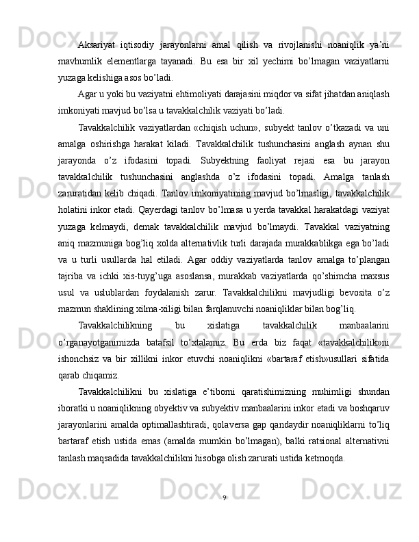Aksariyat   iqtisodiy   jarayonlarni   amal   qilish   va   rivojlanishi   noaniqlik   ya’ni
mavhumlik   elementlarga   tayanadi.   Bu   esa   bir   xil   yechimi   bo’lmagan   vaziyatlarni
yuzaga kelishiga asos bo’ladi.
Agar u yoki bu vaziyatni ehtimoliyati darajasini miqdor va sifat jihatdan aniqlash
imkoniyati mavjud bo’lsa u tavakkalchilik vaziyati bo’ladi.
Tavakkalchilik   vaziyatlardan   «chiqish   uchun»,   subyekt   tanlov   o’tkazadi   va   uni
amalga   oshirishga   harakat   kiladi.   Tavakkalchilik   tushunchasini   anglash   aynan   shu
jarayonda   o’z   ifodasini   topadi.   Subyektning   faoliyat   rejasi   esa   bu   jarayon
tavakkalchilik   tushunchasini   anglashda   o’z   ifodasini   topadi.   Amalga   tanlash
zaruratidan  kelib  chiqadi.   Tanlov  imkoniyatining  mavjud  bo’lmasligi,   tavakkalchilik
holatini inkor etadi. Qayerdagi tanlov bo’lmasa u yerda tavakkal harakatdagi vaziyat
yuzaga   kelmaydi,   demak   tavakkalchilik   mavjud   bo’lmaydi.   Tavakkal   vaziyatning
aniq mazmuniga bog’liq xolda alternativlik turli darajada murakkablikga ega bo’ladi
va   u   turli   usullarda   hal   etiladi.   Agar   oddiy   vaziyatlarda   tanlov   amalga   to’plangan
tajriba   va   ichki   xis-tuyg’uga   asoslansa,   murakkab   vaziyatlarda   qo’shimcha   maxsus
usul   va   uslublardan   foydalanish   zarur.   Tavakkalchilikni   mavjudligi   bevosita   o’z
mazmun shaklining xilma-xiligi bilan farqlanuvchi noaniqliklar bilan bog’liq.
Tavakkalchilikning   bu   xislatiga   tavakkalchilik   manbaalarini
o’rganayotganimizda   batafsil   to’xtalamiz.   Bu   erda   biz   faqat   «tavakkalchilik»ni
ishonchsiz   va   bir   xillikni   inkor   etuvchi   noaniqlikni   «bartaraf   etish»usullari   sifatida
qarab chiqamiz.
Tavakkalchilikni   bu   xislatiga   e’tiborni   qaratishimizning   muhimligi   shundan
iboratki u noaniqlikning obyektiv va subyektiv manbaalarini inkor etadi va boshqaruv
jarayonlarini   amalda  optimallashtiradi,   qolaversa   gap   qandaydir   noaniqliklarni   to’liq
bartaraf   etish   ustida   emas   (amalda   mumkin   bo’lmagan),   balki   ratsional   alternativni
tanlash maqsadida tavakkalchilikni hisobga olish zarurati ustida ketmoqda.
9