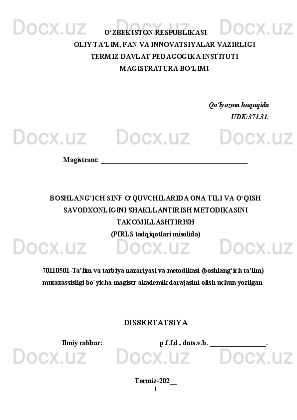 O‘ZBEKISTON RESPUBLIKASI
OLIY TA’LIM, FAN VA INNOVATSIYALAR VAZIRLIGI
TERMIZ  DAVLAT  PEDAGOGIKA INSTITUTI
MAGISTRATURA BO‘LIMI
Qo‘lyozma huquqida
                                                                                 UDK:371.31.
Magistrant: __________________________________________
B OSHLANG’ICH SINF O‘QUVCHILARIDA ONA TILI VA O‘QISH
SAVODXONLIGINI SHAKLLANTIRISH METODIKASINI
TAKOMILLASHTIRISH
(PIRLS tadqiqotlari misolida)
 
70110501 -Ta’lim va tarbiya nazariyasi va metodikasi  (boshlang‘ich ta’lim)
m utaxassisligi   bo`yicha   m agistr akademik darajasini olish uchun yozilgan
DISSERTATSIYA
           Ilmiy r а hb а r:                                     p.f.f.d., dоts.v.b.  ________________ .
Termiz-20 2__
1 