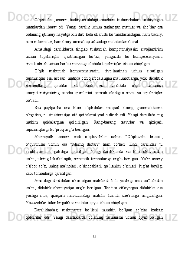 O qish fani, asosan, badiiy uslubdagi, mavhum tushunchalarni tashiydiganʻ
matnlardan   iborat   edi.   Yangi   darslik   uchun   tanlangan   matnlar   va   she rlar   esa	
ʼ
bolaning ijtimoiy hayotga kirishib keta olishida ko maklashadigan, ham badiiy,	
ʻ
ham informativ, ham ilmiy-ommabop uslubdagi matnlardan iborat.
Amaldagi   darsliklarda   tinglab   tushunish   kompetensiyasini   rivojlantirish
uchun   topshiriqlar   ajratilmagan   bo lsa,   yangisida   bu   kompetensiyasini	
ʻ
rivojlantirish uchun har bir mavzuga alohida topshiriqlar ishlab chiqilgan.
O qib   tushunish   kompetensiyasini   rivojlantirish   uchun   ajratilgan	
ʻ
topshiriqlar esa, asosan, matnda ochiq ifodalangan ma lumotlarga, yoki didaktik	
ʼ
elementlarga   qaratilar   edi.   Endi   esa   darslikda   o qib   tushunish	
ʻ
kompetensiyasining   barcha   qismlarini   qamrab   oladigan   savol   va   topshiriqlar
bo ladi.	
ʻ
Shu   paytgacha   ona   tilini   o qitishdan   maqsad   tilning   grammatikasini	
ʻ
o rgatish,   til   strukturasiga   oid   qoidalarni   yod   oldirish   edi.   Yangi   darslikda   eng	
ʻ
muhim   qoidalargina   qoldirilgan.   Rang-barang   tasvirlar   va   qiziqarli
topshiriqlarga ko proq urg u berilgan.	
ʻ ʻ
Ahamiyatli   tomoni   endi   o qituvchilar   uchun   “O qituvchi   kitobi”,	
ʻ ʻ
o quvchilar   uchun   esa   “Mashq   daftari”   ham   bo ladi.   Eski   darsliklar   til	
ʻ ʻ
strukturasini   o rgatishga   qaratilgan.   Yangi   darsliklarda   esa   til   strukturasidan	
ʻ
ko ra,   tilning   leksikologik,   semantik   tomonlariga   urg u   berilgan.   Ya ni   asosiy	
ʻ ʻ ʼ
e tibor   so z,   uning   ma nolari,   o rindoshlari,   qo llanish   o rinlari,   lug at   boyligi
ʼ ʻ ʼ ʻ ʻ ʻ ʻ
kabi tomonlarga qaratilgan.
Amaldagi   darslikdan   o rin   olgan   matnlarda   bola   yoshiga   mos   bo lishidan	
ʻ ʻ
ko ra,   didaktik   ahamiyatiga   urg u   berilgan.   Taqdim   etilayotgan   didaktika   esa	
ʻ ʻ
yoshga   mos,   qiziqarli   mavzulardagi   matnlar   hamda   she rlarga   singdirilgan.	
ʼ
Yozuvchilar bilan birgalikda matnlar qayta ishlab chiqilgan.
Darsliklardagi   tushunarsiz   bo lishi   mumkin   bo lgan   so zlar   izohsiz	
ʻ ʻ ʻ
qoldirilar   edi.   Yangi   darsliklarda   bolaning   tushunishi   uchun   qiyin   bo lgan	
ʻ
12 