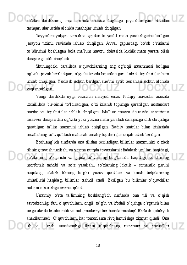 so zlar   darslikning   orqa   qismida   maxsus   lug atga   joylashtirilgan.   Bundanʻ ʻ
tashqari ular ustida alohida mashqlar ishlab chiqilgan.
Tayyorlanayotgan   darslikda   gapdan   to   yaxlit   matn   yaratishgacha   bo lgan	
ʻ
jarayon   tizimli   ravishda   ishlab   chiqilgan.   Avval   gaplardagi   bo sh   o rinlarni	
ʻ ʻ
to ldirishni   boshlagan   bola   ma lum   mavzu   doirasida   kichik   matn   yarata   olish	
ʻ ʼ
darajasiga olib chiqiladi.
Shuningdek,   darslikda   o quvchilarning   eng   og riqli   muammosi   bo lgan	
ʻ ʻ ʻ
og zaki javob beriladigan, o gzaki tarzda bajariladigan alohida topshiriqlar ham	
ʻ ʻ
ishlab chiqilgan. Yodlash uchun berilgan she rni aytib berishlari uchun alohida	
ʼ
vaqt ajratilgan.
Yangi   darslikda   uyga   vazifalar   mavjud   emas.   Nutqiy   mavzular   asosida
izchillikda   bir-birini   to ldiradigan,   o zi   izlanib   topishga   qaratilgan   nostandart	
ʻ ʻ
mashq   va   topshiriqlar   ishlab   chiqilgan.   Ma lum   mavzu   doirasida   assotsiativ	
ʼ
tasavvur darajasidan og zaki yoki yozma matn yaratish darajasiga olib chiqishga	
ʻ
qaratilgan   ta lim   mazmuni   ishlab   chiqilgan.   Badiiy   matnlar   bilan   ishlashda	
ʼ
muallifning so z qo llash mahorati amaliy topshiriqlar orqali ochib berilgan.
ʻ ʻ
Boshlang’ich   sinflarda   ona   tilidan   beriladigan   bilimlar   mazmunini   o‘zbek
tilining tovush tuzilishi va yozma nutqda tovushlarni ifodalash usullari haqidagi,
so‘zlarning   o‘zgarishi   va   gapda   so‘zlarning   bog’lanishi   haqidagi,   so‘zlarning
morfemik   tarkibi   va   so‘z   yasalishi,   so‘zlarning   leksik   –   semantik   guruhi
haqidagi,   o‘zbek   tilining   to‘g’ri   yozuv   qoidalari   va   tinish   belgilarining
ishlatilishi   haqidagi   bilimlar   tashkil   etadi.   Berilgan   bu   bilimlar   o‘quvchilar
nutqini o‘stirishga xizmat qiladi. 
Umumiy   o‘rta   ta’limning   boshlang’ich   sinflarda   ona   tili   va   o‘qish
savodxonligi fani o‘quvchilarni ongli, to‘g’ri va ifodali o‘qishga o‘rgatish bilan
birga ularda kitobxonlik va nutq madaniyatini hamda mustaqil fikrlash qobiliyati
shakllantiradi. O‘quvchilarni har tomonlama rivojlantirishga xizmat qiladi. Ona
tili   va   o‘qish   savodxonligi   fanini   o‘qitishning   mazmuni   va   metodlari
13 