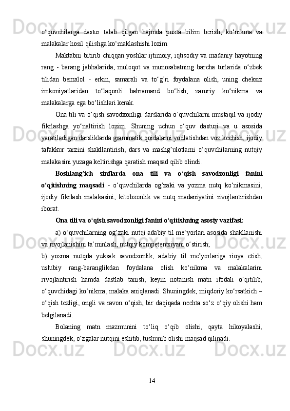 o‘quvchilarga   dastur   talab   qilgan   hajmda   puxta   bilim   berish,   ko‘nikma   va
malakalar hosil qilishga ko‘maklashishi lozim. 
Maktabni bitirib chiqqan yoshlar ijtimoiy, iqtisodiy va madaniy hayotning
rang   -   barang   jabhalarida,   muloqot   va   munosabatning   barcha   turlarida   o‘zbek
tilidan   bemalol   -   erkin,   samarali   va   to‘g’ri   foydalana   olish,   uning   cheksiz
imkoniyatlaridan   to‘laqonli   bahramand   bo‘lish,   zaruriy   ko‘nikma   va
malakalarga ega bo‘lishlari kerak. 
Ona tili va o‘qish savodxonligi   darslarida o‘quvchilarni mustaqil va ijodiy
fikrlashga   yo‘naltirish   lozim.   Shuning   uchun   o‘quv   dasturi   va   u   asosida
yaratiladigan darsliklarda grammatik qoidalarni yodlatishdan voz kechish, ijodiy
tafakkur   tarzini   shakllantirish,   dars   va   mashg’ulotlarni   o‘quvchilarning   nutqiy
malakasini yuzaga keltirishga qaratish maqsad qilib olindi. 
Boshlang’ich   sinflarda   ona   tili   va   o‘qish   savodxonligi   fanini
o‘qitishning   maqsadi   -   o‘quvchilarda   og’zaki   va   yozma   nutq   ko‘nikmasini,
ijodiy   fikrlash   malakasini,   kitobxonlik   va   nutq   madaniyatini   rivojlantirishdan
iborat. 
Ona tili va o‘qish savodxonligi  fanini o‘qitishning asosiy vazifasi:
a) o‘quvchilarning og’zaki  nutqi adabiy til me’yorlari asosida  shakllanishi
va rivojlanishini ta’minlash, nutqiy kompetentsiyani o‘stirish; 
b)   yozma   nutqda   yuksak   savodxonlik,   adabiy   til   me’yorlariga   rioya   etish,
uslubiy   rang-baranglikdan   foydalana   olish   ko‘nikma   va   malakalarini
rivojlantirish   hamda   dastlab   tanish,   keyin   notanish   matn   ifodali   o‘qitilib,
o‘quvchidagi ko‘nikma, malaka aniqlanadi. Shuningdek, miqdoriy ko‘rsatkich –
o‘qish tezligi, ongli va ravon o‘qish, bir daqiqada nechta so‘z o‘qiy olishi ham
belgilanadi. 
Bolaning   matn   mazmunini   to‘liq   o‘qib   olishi,   qayta   hikoyalashi,
shuningdek, o‘zgalar nutqini eshitib, tushunib olishi maqsad qilinadi.
14 