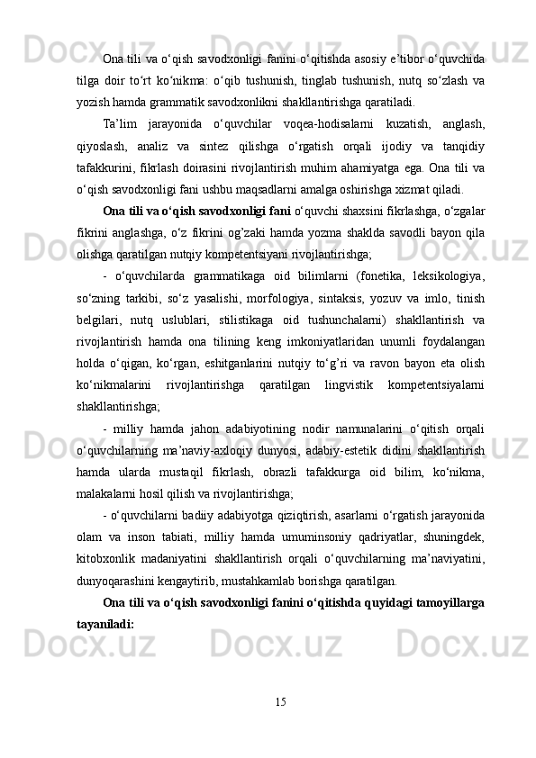 Ona tili va o‘qish savodxonligi fanini o‘qitishda asosiy e’tibor o‘quvchida
tilga   doir   to rt   ko nikʻ ʻ ma:   o qib   tushunish,   tinglab   tushunish,   nutq   so zlash   va	ʻ ʻ
yozish hamda grammatik savodxonlikni shakllantirishga qaratiladi. 
Ta’lim   jarayonida   o‘quvchilar   voqea-hodisalarni   kuzatish,   anglash,
qiyoslash,   analiz   va   sintez   qilishga   o‘rgatish   orqali   ijodiy   va   tanqidiy
tafakkurini,  fikrlash   doirasini   rivojlantirish  muhim   aha miyatga  ega.  Ona  tili  va
o‘qish savodxonligi fani ushbu maqsadlarni amalga oshirishga xizmat qiladi. 
Ona tili va o‘qish savodxonligi  fani   o‘quvchi shaxsini fikrlashga, o‘zgalar
fikrini   anglashga,   o‘z   fikrini   og’zaki   hamda   yozma   shaklda   savodli   bayon   qila
olishga qaratilgan nutqiy kompetentsiyani rivojlantirishga; 
-   o‘quvchilarda   grammatikaga   oid   bilimlarni   (fonetika,   leksikologiya,
so‘zning   tarkibi,   so‘z   yasalishi,   morfologiya,   sintaksis,   yozuv   va   imlo,   tinish
belgilari,   nutq   uslublari,   stilistikaga   oid   tushunchalarni)   shakllantirish   va
rivojlantirish   hamda   ona   tilining   keng   imkoniyatlaridan   unumli   foydalangan
holda   o‘qigan,   ko‘rgan,   eshitganlarini   nutqiy   to‘g’ri   va   ravon   bayon   eta   olish
ko‘nikmalarini   rivojlantirishga   qaratilgan   lingvistik   kompetentsiyalarni
shakllantirishga;  
-   milliy   hamda   jahon   adabiyotining   nodir   namunalarini   o‘qitish   orqali
o‘quvchilarning   ma’naviy-axloqiy   dunyosi,   adabiy-estetik   didini   shakllantirish
hamda   ularda   mustaqil   fikrlash,   obrazli   tafakkurga   oid   bilim,   ko‘nikma,
malakalarni hosil qilish va rivojlantirishga; 
- o‘quvchilarni badiiy adabiyotga qiziqtirish, asarlarni o‘rgatish jarayonida
olam   va   inson   tabiati,   milliy   hamda   umuminsoniy   qadriyatlar,   shuningdek,
kitobxonlik   madaniyatini   shakllantirish   orqali   o‘quvchilarning   ma’naviyatini,
dunyoqarashini kengaytirib, mustahkamlab borishga qaratilgan. 
Ona tili va o‘qish savodxonligi fanini o‘qitishda quyidagi tamoyillarga
tayaniladi: 
15 