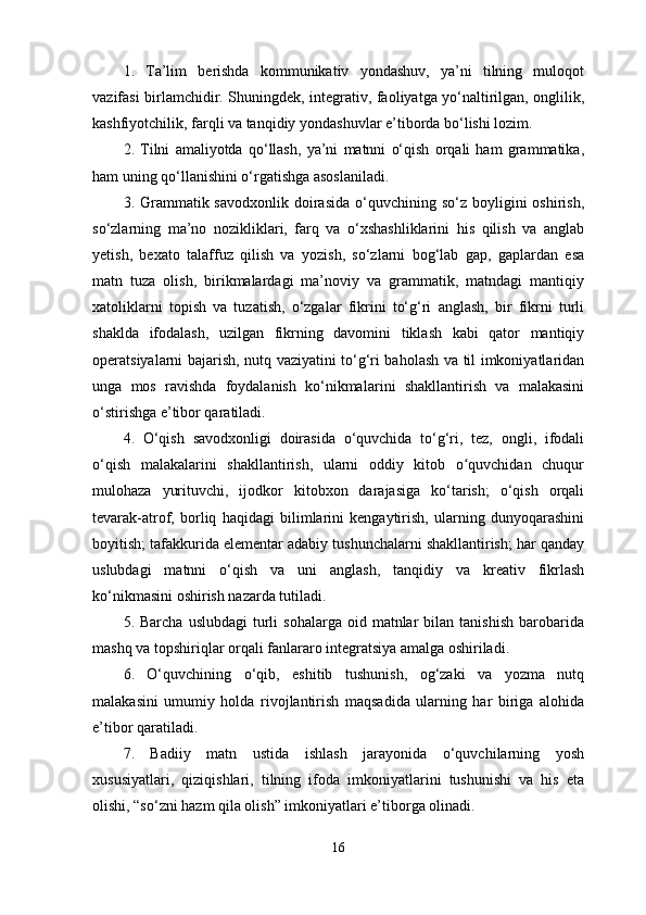 1.   Ta’lim   berishda   kommunikativ   yondashuv,   ya’ni   tilning   muloqot
vazifasi birlamchidir. Shu ningdek, integrativ, faoliyatga yo‘naltirilgan, onglilik,
kashfiyotchilik, farqli va tanqidiy yondashuv lar e’tiborda bo‘lishi lozim. 
2.   Tilni   amaliyotda   qo‘llash,   ya’ni   matnni   o‘qish   orqali   ham   grammatika,
ham uning qo‘llanishini o‘rgatishga asoslaniladi. 
3. Grammatik savodxonlik  doirasida  o‘quvchining so‘z  boyligini  oshirish,
so‘zlarning   ma’no   nozikliklari,   farq   va   o‘xshashliklarini   his   qilish   va   anglab
yetish,   bexato   talaffuz   qilish   va   yozish,   so‘zlarni   bog‘lab   gap,   gaplardan   esa
matn   tuza   olish,   birikmalardagi   ma’noviy   va   grammatik,   matndagi   mantiqiy
xatoliklarni   topish   va   tuzatish,   o‘zgalar   fikrini   to‘g‘ri   anglash,   bir   fikrni   turli
shaklda   ifodalash,   uzilgan   fikrning   davomini   tiklash   kabi   qator   mantiqiy
operatsiyalarni bajarish, nutq vaziyatini to‘g‘ri baholash va til imkoniyatlaridan
unga   mos   ravishda   foydalanish   ko‘nikma larini   shakllantirish   va   malakasini
o‘stirishga e’tibor qaratiladi. 
4.   O‘qish   savodxonligi   doirasida   o‘quvchida   to‘g‘ri,   tez,   ongli,   ifodali
o‘qish   malakalarini   shakllantirish,   ularni   oddiy   kitob   o quvchidan   chuqurʻ
mulohaza   yurituvchi,   ijodkor   kitobxon   darajasiga   ko‘tarish;   o‘qish   orqali
tevarak-atrof,   borliq   haqidagi   bilimlarini   kengaytirish,   ularning   dunyoqarashini
boyitish; tafakkurida elementar adabiy tushunchalarni shakllantirish; har qanday
uslubdagi   matnni   o‘qish   va   uni   anglash,   tanqidiy   va   kreativ   fikrlash
ko‘nikmasini oshirish nazarda tutiladi. 
5.  Barcha  uslubdagi   turli  sohalarga   oid  matnlar  bilan  tanishish  barobarida
mashq va topshi riqlar orqali fanlararo integratsiya amalga oshiriladi. 
6.   O‘quvchining   o‘qib,   eshitib   tushunish,   og‘zaki   va   yozma   nutq
malakasini   umumiy   holda   rivojlantirish   maqsadida   ularning   har   biriga   alohida
e’tibor qaratiladi. 
7.   Badiiy   matn   ustida   ishlash   jarayonida   o‘quvchilarning   yosh
xususiyatlari,   qiziqishlari,   tilning   ifoda   imkoniyatlarini   tushunishi   va   his   eta
olishi, “so‘zni hazm qila olish” imkoniyatlari e’tiborga olinadi. 
16 