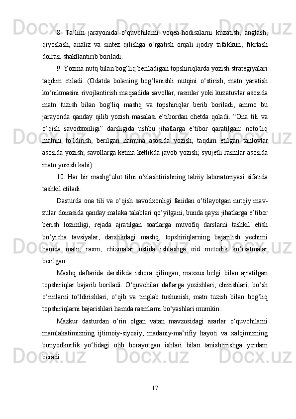 8 .   Ta’lim   jarayonida   o‘quvchilarni   voqea-hodisalarni   kuzatish,   anglash,
qiyoslash,   analiz   va   sintez   qilishga   o‘rgatish   orqali   ijodiy   tafakkuri,   fikrlash
doirasi shakllantirib boriladi. 
9 . Yozma nutq bilan bog‘liq beriladigan topshiriqlarda yozish strategiyalari
taqdim   etiladi.   (Odatda   bolaning   bog‘lanishli   nutqini   o‘stirish,   matn   yaratish
ko‘nikmasini rivojlantirish maqsadi da savollar, rasmlar yoki kuzatuvlar asosida
matn   tuzish   bilan   bog‘liq   mashq   va   topshiriqlar   berib   boriladi,   ammo   bu
jarayonda   qanday   qilib   yozish   masalasi   e’tibordan   chetda   qoladi.   “Ona   tili   va
o‘qish   savodxonligi”   darsligida   ushbu   jihatlarga   e’tibor   qaratilgan:   noto‘liq
matnni   to‘ldirish,   beril gan   namuna   asosida   yozish,   taqdim   etilgan   tanlovlar
asosida yozish; savollarga ketma-ketlikda javob yozish; syujetli rasmlar asosida
matn yozish kabi). 
10 .   Har   bir   mashg‘ulot   tilni   o‘zlashtirishning   tabiiy   laboratoriyasi   sifatida
tashkil etiladi. 
Dasturda ona tili  va o‘qish savodxonligi  fanidan o‘tilayotgan nutqiy mav -
zular doirasida qanday malaka talablari qo‘yilgani, bunda qaysi jihatlarga e’tibor
berish   lozimligi,   rejada   ajratilgan   soatlarga   muvofiq   darslarni   tashkil   etish
bo‘yicha   tavsiyalar,   darslikdagi   mashq,   topshiriqlarning   bajarilish   yechimi
hamda   matn,   rasm,   chizmalar   ustida   ishlashga   oid   metodik   ko‘rsatmalar
berilgan. 
Mashq   daftarida   darslikda   ishora   qilingan,   maxsus   belgi   bilan   ajratilgan
topshiriqlar   bajarib   boriladi.   O‘quvchilar   daftarga   yozishlari,   chizishlari,   bo‘sh
o‘rinlarni   to‘ldirishlari,   o‘qib   va   tinglab   tushunish,   matn   tuzish   bilan   bog‘liq
topshiriqlarni bajarishlari hamda rasmlarni bo‘yashlari mum kin. 
Mazkur   dasturdan   o‘rin   olgan   vatan   mavzusidagi   asarlar   o‘quvchilarni
mamlakatimizning   ijtimoiy-siyosiy,   madaniy-ma’rifiy   hayoti   va   xalqimizning
bunyodkorlik   yo‘lidagi   olib   borayotgan   ishlari   bilan   tanishtirishga   yordam
beradi. 
17 