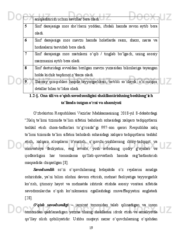 aniqlashtirish uchun savollar bera oladi.
5 Sinf   darajasiga   mos   she’rlarni   yoddan,   ifodali   hamda   ravon   aytib   bera
oladi.
6 Sinf   darajasiga   mos   mavzu   hamda   holatlarda   rasm,   shaxs,   narsa   va
hodisalarni tasvirlab bera oladi.
7 Sinf   darajasiga   mos   matnlarni   o qib   /   tinglab   bo lgach,   uning   asosiyʻ ʻ
mazmunini aytib bera oladi.
8 Sinf dasturidagi avvaldan berilgan mavzu yuzasidan bilimlariga tayangan
holda kichik taqdimot o tkaza oladi.	
ʻ
9 Shaxsiy   qiziqishlari   haqida   tayyorgarliksiz,   tartibli   so zlaydi,   o z   nutqini	
ʻ ʻ
detallar bilan to ldira oladi. 	
ʻ
1.2-§. Ona tili va o‘qish savodxonligini shakllantirish ning boshlang’ich
ta’limda tutgan o‘rni va ahamiyati
O‘zbekiston   Respublikasi   Vazirlar   Mahkamasining   2018-yil   8-dekabrdagi
“Xalq   ta’limi   tizimida   ta’lim   sifatini   baholash   sohasidagi   xalqaro   tadqiqotlarni
tashkil   etish   chora-tadbirlari   to‘g‘risida”gi   997-son   qarori   Respublika   xalq
ta’limi tizimida ta’lim sifatini baholash sohasidagi  xalqaro tadqiqotlarni tashkil
etish,   xalqaro   aloqalarni   o‘rnatish,   o‘quvchi-yoshlarning   ilmiy-tadqiqot   va
innovatsiya   faoliyatini,   eng   avvalo,   yosh   avlodning   ijodiy   g‘oyalari   va
ijodkorligini   har   tomonlama   qo‘llab-quvvatlash   hamda   rag‘batlantirish
maqsadida chiqarilgan [8].
Savodxonlik   so‘zi   o‘quvchilarning   kelajakda   o‘z   rejalarini   amalga
oshirishda,   ya’ni   bilim   olishni   davom   ettirish,   mehnat   faoliyatiga   tayyorgarlik
ko‘rish,   ijtimoiy   hayot   va   mehnatda   ishtirok   etishda   asosiy   vositasi   sifatida
savodxonlarcha   o‘qish   ko‘nikmasini   egallashdagi   muvaffaqiyatini   anglatadi
[28].
O‘qish   savodxonligi   –   jamiyat   tomonidan   talab   qilinadigan   va   inson
tomonidan   qadrlanadigan   yozma   tilning   shakllarini   idrok   etish   va   amaliyotda
qo‘llay   olish   qobiliyatidir.   Ushbu   nuqtayi   nazar   o‘quvchilarning   o‘qishdan
19 