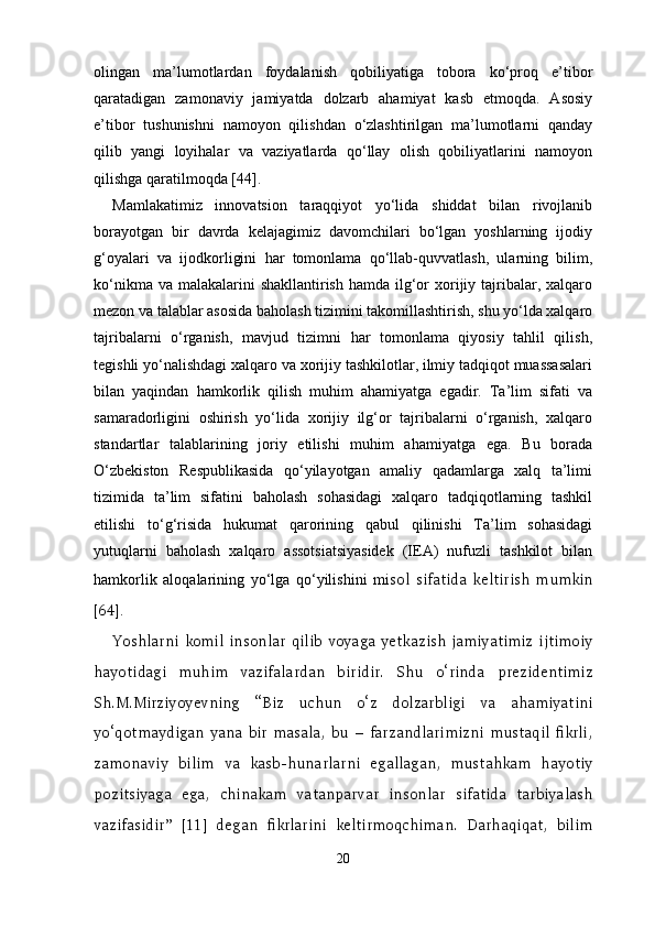 olingan   ma’lumotlardan   foydalanish   qobiliyatiga   tobora   ko‘proq   e’tibor
qaratadigan   zamonaviy   jamiyatda   dolzarb   ahamiyat   kasb   etmoqda.   Asosiy
e’tibor   tushunishni   namoyon   qilishdan   o‘zlashtirilgan   ma’lumotlarni   qanday
qilib   yangi   loyihalar   va   vaziyatlarda   qo‘llay   olish   qobiliyatlarini   namoyon
qilishga qaratilmoqda [44] .
Mamlakatimiz   innovatsion   taraqqiyot   yo‘lida   shiddat   bilan   rivojlanib
borayotgan   bir   davrda   kelajagimiz   davomchilari   bo‘lgan   yoshlarning   ijodiy
g‘oyalari   va   ijodkorligini   har   tomonlama   qo‘llab-quvvatlash,   ularning   bilim,
ko‘nikma va  malakalarini  shakllantirish  hamda ilg‘or  xorijiy tajribalar, xalqaro
mezon va talablar asosida baholash tizimini takomillashtirish, shu yo‘lda xalqaro
tajribalarni   o‘rganish,   mavjud   tizimni   har   tomonlama   qiyosiy   tahlil   qilish,
tegishli yo‘nalishdagi xalqaro va xorijiy tashkilotlar, ilmiy tadqiqot muassasalari
bilan   yaqindan   hamkorlik   qilish   muhim   ahamiyatga   egadir.   Ta’lim   sifati   va
samaradorligini   oshirish   yo‘lida   xorijiy   ilg‘or   tajribalarni   o‘rganish,   xalqaro
standartlar   talablarining   joriy   etilishi   muhim   ahamiyatga   ega.   Bu   borada
O‘zbekiston   Respublikasida   qo‘yilayotgan   amaliy   qadamlarga   xalq   ta’limi
tizimida   ta’lim   sifatini   baholash   sohasidagi   xalqaro   tadqiqotlarning   tashkil
etilishi   to‘g‘risida   hukumat   qarorining   qabul   qilinishi   Ta’lim   sohasidagi
yutuqlarni   baholash   xalqaro   assotsiatsiyasidek   (IEA)   nufuzli   tashkilot   bilan
hamkorlik   aloqalarining   yo‘lga   qo‘yilishini   mi sol   sifatida   keltirish   mumkin
[64] .
Yoshlarni   komil   insonlar   qilib   voyaga   yetkazish   jamiyatimiz   ijtimoiy
hayotidagi   muhim   vazifalardan   biridir.   S h u   o‘rinda   prezidentimiz
S h .M.Mirziyo y evning   “Biz   uchun   o‘z   dolzarbligi   va   ahamiyatini
yo‘qotmaydigan   yana   bir   masala,   bu   –   farzandlarimizni   mustaqil   fikrli,
zamonaviy   bilim   va   kasb-hunarlarni   egallagan,   mustahkam   hayotiy
pozitsiyaga   ega,   chinakam   vatanparvar   insonlar   sifatida   tarbiyalash
vazifasidir”   [11]   degan   fikrlarini   keltirmoqchiman.   Darhaqiqat,   bilim
20 