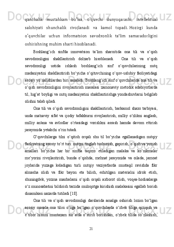 qanchalik   mustahkam   bo‘lsa,   o‘quvchi   dunyoqarashi,   intellektual
salohiyati   shunchalik   rivojlanadi   va   kamol   topadi.   Hozirgi   kunda
o‘quvchilar   uchun   informatsion   savodxonlik   ta’lim   samaradorligini
oshirishning muhim sharti hisoblanadi. 
Boshlang’ich   sinfda   innovatsion   ta’lim   sharoitida   ona   tili   va   o‘qish
savodxonligini   shakllantirish   dolzarb   hisoblanadi.     Ona   tili   va   o‘qish
savodxonligi   ustida   ishlash   boshlang’ich   sinf   o‘quvchilarining   nutq
madaniyatini shakllantirish bo‘yicha o‘qituvchining o‘quv-uslubiy faoliyatidagi
asosiy yo‘nalishlardan biri sanaladi. Boshlang’ich sinf o‘quvchilarida ona tili va
o‘qish   savodxonligini   rivojlantirish   masalasi   zamonaviy   metodik   adabiyotlarda
til, lug’at boyligi va nutq madaniyatini shakllantirishga yondashuvlarni belgilab
olishni talab qiladi.
Ona  tili   va  o‘qish   savodxonligini  shakllantirish,   barkamol   shaxs   tarbiyasi,
unda   ma'naviy   sifat   va   ijodiy   tafakkurni   rivojlantirish,   milliy   o‘zlikni   anglash,
milliy   an'ana   va   avlodlar   o‘rtasidagi   vorislikni   asrash   hamda   davom   ettirish
jarayonida yetakchi o‘rin tutadi. 
O‘quvchilarga   tilni   o‘qitish   orqali   shu   til   bo‘yicha   egallanadigan   nutqiy
faoliyatning asosiy to‘rt turi: nutqni tinglab tushunish, gapirish, o‘qish va yozish
amallari   bo‘yicha   har   bir   sinfda   taqozo   etiladigan   malaka   va   ko‘nikmalar
me’yorini   rivojlantirish,   bunda   o‘qishda,   mehnat   jarayonida   va   oilada,   jamoat
joylarida   yuzaga   keladigan   turli   nutqiy   vaziyatlarda   mustaqil   ravishda   fikr
almasha   olish   va   fikr   bayon   eta   bilish,   eshitilgan   materialni   idrok   etish,
shuningdek,   yozma   manbalarni   o‘qish   orqali   axborot   olish,   voqea-hodisalarga
o‘z munosabatini bildirish tarzida muloqotga kirishish malakasini egallab borish
dinamikasi nazarda tutiladi [18]. 
Ona   tili   va   o‘qish   savodxonligi   darslarida   amalga   oshirish   lozim   bo‘lgan
asosiy   masala   ona   tilisi   o‘zga   bo‘lgan   o‘quvchilarda   o‘zbek   tiliga   qiziqish   va
e’tibor   hissini   muntazam   sur’atda   o‘stirib   borishdan,   o‘zbek   tilida   so‘zlashish,
21 