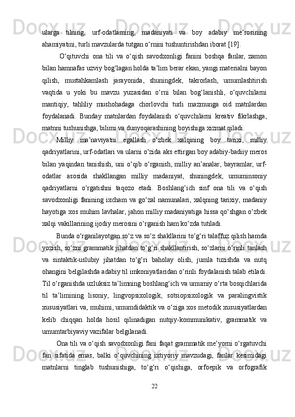 ularga   tilning,   urf-odatlarning,   madaniyati   va   boy   adabiy   me’rosining
ahamiyatini, turli mavzularda tutgan o‘rnini tushuntirishdan iborat [19].
  O‘qituvchi   ona   tili   va   o‘qish   savodxonligi   fanini   boshqa   fanlar,   zamon
bilan hamnafas uzviy bog‘lagan holda ta’lim berar ekan, yangi materialni bayon
qilish,   mustahkamlash   jarayonida,   shuningdek,   takrorlash,   umumlashtirish
vaqtida   u   yoki   bu   mavzu   yuzasidan   o‘rni   bilan   bog‘lanishli,   o‘quvchilarni
mantiqiy,   tahliliy   mushohadaga   chorlovchi   turli   mazmunga   oid   matnlardan
foydalanadi.   Bunday   matnlardan   foydalanish   o‘quvchilarni   kreativ   fikrlashga,
matnni tushunishga, bilimi va dunyoqarashining boyishiga xizmat qiladi. 
Milliy   ma’naviyatni   egallash   o‘zbek   xalqining   boy   tarixi,   milliy
qadriyatlarini, urf-odatlari va ularni o‘zida aks ettirgan boy adabiy-badiiy meros
bilan   yaqindan   tanishish,   uni   o‘qib   o‘rganish,   milliy   an’analar,   bayramlar,   urf-
odatlar   asosida   shakllangan   milliy   madaniyat,   shuningdek,   umuminsoniy
qadriyatlarni   o‘rgatishni   taqozo   etadi.   Boshlang’ich   sinf   ona   tili   va   o‘qish
savodxonligi   fani ning   ixcham   va   go‘zal   namunalari,   xalqning   tarixiy,   madaniy
hayotiga xos muhim lavhalar, jahon milliy madaniyatiga hissa qo‘shgan o‘zbek
xalqi vakillarining ijodiy merosini o‘rganish ham ko‘zda tutiladi. 
Bunda o‘rganilayotgan so‘z va so‘z shakllarini to‘g‘ri talaffuz qilish hamda
yozish, so‘zni grammatik jihatdan to‘g‘ri shakllantirish, so‘zlarni o‘rinli tanlash
va   sintaktik-uslubiy   jihatdan   to‘g‘ri   baholay   olish,   jumla   tuzishda   va   nutq
ohangini belgilashda adabiy til imkoniyatlaridan o‘rinli foydalanish talab etiladi.
Til o‘rganishda uzluksiz ta’limning boshlang‘ich va umumiy o‘rta bosqichlarida
til   ta’limining   lisoniy,   lingvopsixologik,   sotsiopsixologik   va   paralingvistik
xususiyatlari va, muhimi, umumdidaktik va o‘ziga xos metodik xususiyatlardan
kelib   chiqqan   holda   hosil   qilinadigan   nutqiy-kommunikativ,   grammatik   va
umumtarbiyaviy vazifalar belgilanadi. 
Ona tili va o‘qish savodxonligi fani faqat grammatik me’yorni o‘rgatuvchi
fan   sifatida   emas,   balki   o‘quvchining   ixtiyoriy   mavzudagi,   fanlar   kesimidagi
matnlarni   tinglab   tushunishiga,   to‘g‘ri   o‘qishiga,   orfoepik   va   orfografik
22 