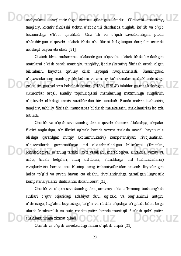 me’yorlarni   rivojlantirishga   xizmat   qiladigan   fandir.   O‘quvchi   mantiqiy,
tanqidiy,   kreativ   fikrlashi   uchun   o‘zbek   tili   darslarida   tinglab,   ko‘rib   va   o‘qib
tushunishga   e’tibor   qaratiladi.   Ona   tili   va   o‘qish   savodxonligini   puxta
o‘zlashtirgan   o‘quvchi   o‘zbek   tilida   o‘z   fikrini   belgilangan   darajalar   asosida
mustaqil bayon eta oladi [21]. 
O‘zbek   tilini   mukammal   o‘zlashtirgan   o‘quvchi   o‘zbek   tilida   beriladigan
matnlarni o‘qish orqali mantiqiy, tanqidiy, ijodiy (kreativ) fikrlash orqali olgan
bilimlarini   hayotda   qo‘llay   olish   layoqati   rivojlantiriladi.   Shuningdek,
o‘quvchilarning   mantiqiy   fikrlashini   va   amaliy   ko‘nikmalarini   shakllantirishga
yo‘naltirilgan xalqaro baholash dasturi (PISA, PIRLS) talablariga mos keladigan
elementlar   orqali   amaliy   topshiriqlarni   matnlarning   mazmuniga   singdirish
o‘qituvchi   oldidagi   asosiy   vazifalardan   biri   sanaladi.   Bunda   matnni   tushunish,
tanqidiy, tahliliy fikrlash, munosabat bildirish malakalarini shakllantirish ko‘zda
tutiladi. 
Ona tili va o‘qish savodxonligi fani o‘quvchi shaxsini  fikrlashga, o‘zgalar
fikrini   anglashga,   o‘z   fikrini   og‘zaki   hamda   yozma   shaklda   savodli   bayon   qila
olishga   qaratilgan   nutqiy   (kommunikativ)   kompetensiyani   rivojlantirish;
o‘quvchilarda   grammatikaga   oid   o‘zlashtiriladigan   bilimlarni   (fonetika,
leksikologiya, so‘zning tarkibi, so‘z yasalishi,  morfologiya, sintaksis,  yozuv va
imlo,   tinish   belgilari,   nutq   uslublari,   stilistikaga   oid   tushunchalarni)
rivojlantirish   hamda   ona   tilining   keng   imkoniyatlaridan   unumli   foydalangan
holda   to‘g‘ri   va   ravon   bayon   eta   olishni   rivojlantirishga   qaratilgan   lingvistik
kompetensiyalarni shakllantirishdan iborat [23]. 
Ona tili va o‘qish savodxonligi fani, umumiy o‘rta ta’limning boshlang‘ich
sinflari   o‘quv   rejasidagi   adabiyot   fani,   og‘zaki   va   bog‘lanishli   nutqini
o‘stirishga, lug‘atini boyitishga, to‘g‘ri va ifodali o‘qishga o‘rgatish bilan birga
ularda   kitobxonlik   va   nutq   madaniyatini   hamda   mustaqil   fikrlash   qobiliyatini
shakllantirishga xizmat qiladi. 
Ona tili va o‘qish savodxonligi fanini o‘qitish orqali  [22] :
23 