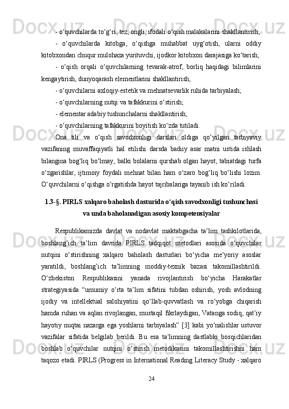 - o‘quvchilarda to‘g‘ri, tez, ongli, ifodali o‘qish malakalarini shakllantirish;
-   o‘quvchilarda   kitobga,   o‘qishga   muhabbat   uyg‘otish,   ularni   oddiy
kitobxondan chuqur mulohaza yurituvchi, ijodkor kitobxon darajasiga ko‘tarish; 
-   o‘qish   orqali   o‘quvchilarning   tevarak-atrof,   borliq   haqidagi   bilimlarini
kengaytirish, dunyoqarash elementlarini shakllantirish; 
- o‘quvchilarni axloqiy-estetik va mehnatsevarlik ruhida tarbiyalash; 
- o‘quvchilarning nutqi va tafakkurini o‘stirish; 
- elementar adabiy tushunchalarni shakllantirish; 
- o‘quvchilarning tafakkurini boyitish ko‘zda tutiladi. 
Ona   tili   va   o‘qish   savodxonligi   darslari   oldiga   qo‘yilgan   tarbiyaviy
vazifaning   muvaffaqiyatli   hal   etilishi   darsda   badiiy   asar   matni   ustida   ishlash
bilangina bog‘liq bo‘lmay, balki bolalarni qurshab olgan hayot, tabiatdagi turfa
o‘zgarishlar,   ijtimoiy   foydali   mehnat   bilan   ham   o‘zaro   bog‘liq   bo‘lishi   lozim.
O‘quvchilarni o‘qishga o‘rgatishda hayot tajribalariga tayanib ish ko‘riladi. 
1.3-§. PIRLS  xalqaro baholash dasturida o‘qish savodxonligi tushunchasi
va unda baholanadigan asosiy kompetensiyalar
Respublikamizda   davlat   va   nodavlat   maktabgacha   ta’lim   tashkilotlarida,
boshlang’ich   ta’lim   davrida   PIRLS   tadqiqot   metodlari   asosida   o‘quvchilar
nutqini   o‘stirishning   xalqaro   baholash   dasturlari   bo‘yicha   me’yoriy   asoslar
yaratildi,   boshlang’ich   ta’limning   moddiy-texnik   bazasi   takomillashtirildi.
O‘zbekiston   Respublikasini   yanada   rivojlantirish   bo‘yicha   Harakatlar
strategiyasida   “umumiy   o‘rta   ta’lim   sifatini   tubdan   oshirish,   yosh   avlodning
ijodiy   va   intellektual   salohiyatini   qo‘llab-quvvatlash   va   ro‘yobga   chiqarish
hamda ruhan va aqlan rivojlangan, mustaqil fikrlaydigan, Vatanga sodiq, qat’iy
hayotiy nuqtai   nazarga  ega yoshlarni   tarbiyalash”  [3]   kabi  yo‘nalishlar  ustuvor
vazifalar   sifatida   belgilab   berildi.   Bu   esa   ta’limning   dastlabki   bosqichlaridan
boshlab   o‘quvchilar   nutqini   o‘stirish   metodikasini   takomillashtirishni   ham
taqozo etadi. PIRLS (Progress in International Reading Literacy Study - xalqaro
24 