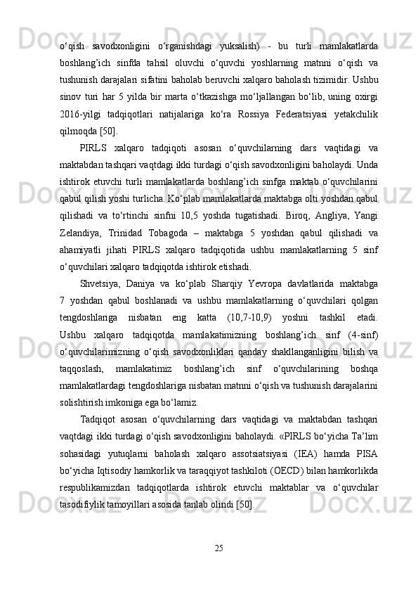 o‘qish   savodxonligini   o‘rganishdagi   yuksalish)   -   bu   turli   mamlakatlarda
boshlang’ich   sinfda   tahsil   oluvchi   o‘quvchi   yoshlarning   matnni   o‘qish   va
tushunish darajalari sifatini baholab beruvchi xalqaro baholash tizimidir.   Ushbu
sinov   turi   har   5   yilda   bir   marta   o‘tkazishga   mo‘ljallangan   bo‘lib,   uning   oxirgi
2016-yilgi   tadqiqotlari   natijalariga   ko‘ra   Rossiya   Federatsiyasi   yetakchilik
qilmoqda [50].
PIRLS   xalqaro   tadqiqoti   asosan   o‘quvchilarning   dars   vaqtidagi   va
maktabdan tashqari vaqtdagi ikki turdagi o‘qish savodxonligini baholaydi. Unda
ishtirok   etuvchi   turli   mamlakatlarda   boshlang’ich   sinfga   maktab   o‘quvchilarini
qabul qilish yoshi turlicha. Ko‘plab mamlakatlarda maktabga olti yoshdan qabul
qilishadi   va   to‘rtinchi   sinfni   10,5   yoshda   tugatishadi.   Biroq,   Angliya,   Yangi
Zelandiya,   Trinidad   Tobagoda   –   maktabga   5   yoshdan   qabul   qilishadi   va
ahamiyatli   jihati   PIRLS   xalqaro   tadqiqotida   ushbu   mamlakatlarning   5   sinf
o‘quvchilari xalqaro tadqiqotda ishtirok etishadi.
Shvetsiya,   Daniya   va   ko‘plab   Sharqiy   Yevropa   davlatlarida   maktabga
7   yoshdan   qabul   boshlanadi   va   ushbu   mamlakatlarning   o‘quvchilari   qolgan
tengdoshlariga   nisbatan   eng   katta   (10,7-10,9)   yoshni   tashkil   etadi.
Ushbu   xalqaro   tadqiqotda   mamlakatimizning   boshlang’ich   sinf   (4-sinf)
o‘quvchilarimizning   o‘qish   savodxonliklari   qanday   shakllanganligini   bilish   va
taqqoslash,   mamlakatimiz   boshlang’ich   sinf   o‘quvchilarining   boshqa
mamlakatlardagi tengdoshlariga nisbatan matnni o‘qish va tushunish darajalarini
solishtirish imkoniga ega bo‘lamiz.
Tadqiqot   asosan   o‘quvchilarning   dars   vaqtidagi   va   maktabdan   tashqari
vaqtdagi ikki turdagi o‘qish savodxonligini baholaydi. «PIRLS bo‘yicha Ta’lim
sohasidagi   yutuqlarni   baholash   xalqaro   assotsiatsiyasi   (IEA)   hamda   PISA
bo‘yicha Iqtisodiy hamkorlik va taraqqiyot tashkiloti (OECD) bilan hamkorlikda
respublikamizdan   tadqiqotlarda   ishtirok   etuvchi   maktablar   va   o‘quvchilar
tasodifiylik tamoyillari   asosida tanlab olindi [50].
25 