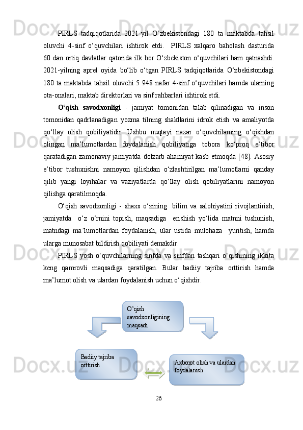 PIRLS   tadqiqotlarida   2021-yil   O‘zbekistondagi   180   ta   maktabda   tahsil
oluvchi   4-sinf   o‘quvchilari   ishtirok   etdi.     PIRLS   xalqaro   baholash   dasturida
60 dan ortiq davlatlar qatorida ilk bor O‘zbekiston o‘quvchilari ham   qatnashdi.
2021-yilning   aprel   oyida   bo‘lib   o‘tgan   PIRLS   tadqiqotlarida   O‘zbekistondagi
180 ta maktabda tahsil  oluvchi  5 948 nafar  4-sinf  o‘quvchilari  hamda ularning
ota-onalari, maktab direktorlari va sinf rahbarlari ishtirok etdi.
O‘qish   savodxonligi   -   jamiyat   tomonidan   talab   qilinadigan   va   inson
tomonidan   qadrlanadigan   yozma   tilning   shakllarini   idrok   etish   va   amaliyotda
qo‘llay   olish   qobiliyatidir.   Ushbu   nuqtayi   nazar   o‘quvchilarning   o‘qishdan
olingan   ma’lumotlardan   foydalanish   qobiliyatiga   tobora   ko‘proq   e’tibor
qaratadigan zamonaviy jamiyatda dolzarb ahamiyat  kasb etmoqda [48]. Asosiy
e’tibor   tushunishni   namoyon   qilishdan   o‘zlashtirilgan   ma’lumotlarni   qanday
qilib   yangi   loyihalar   va   vaziyatlarda   qo‘llay   olish   qobiliyatlarini   namoyon
qilishga qaratilmoqda. 
O‘qish   savodxonligi   -   shaxs   o‘zining     bilim   va   salohiyatini   rivojlantirish,
jamiyatda     o‘z   o‘rnini   topish,   maqsadiga     erishish   yo‘lida   matnni   tushunish,
matndagi   ma’lumotlardan   foydalanish,   ular   ustida   mulohaza     yuritish,   hamda
ularga munosabat bildirish qobiliyati demakdir. 
PIRLS   yosh   o‘quvchilarning   sinfda   va   sinfdan   tashqari   o‘qishining   ikkita
keng   qamrovli   maqsadiga   qaratilgan.   Bular   badiiy   tajriba   orttirish   hamda
ma’lumot olish va ulardan foydalanish uchun o‘qishdir. 
26O’qish 
savodxonligining 
maqsadi
Badiiy tajriba 
orttirish Axborot olish va ulardan 
foydalanish       