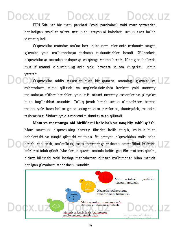 PIRLSda   har   bir   matn   parchasi   (yoki   parchalari)   yoki   matn   yuzasidan
beriladigan   savollar   to‘rtta   tushunish   jarayonini   baholash   uchun   asos   bo‘lib
xizmat qiladi. 
O‘quvchilar   matndan   ma’no   hosil   qilar   ekan,   ular   aniq   tushuntirilmagan
g‘oyalar   yoki   ma’lumotlarga   nisbatan   tushuntirishlar   beradi.   Xulosalash
o‘quvchilarga   matndan   tashqariga   chiqishga   imkon   beradi.   Ko‘pgina   hollarda
muallif   matnni   o‘quvchining   aniq   yoki   bevosita   xulosa   chiqarishi   uchun
yaratadi. 
O‘quvchilar   oddiy   xulosalar   bilan   bir   qatorda,   matndagi   g‘oyalar   va
axborotlarni   talqin   qilishda   va   uyg‘unlashtirishda   konkret   yoki   umumiy
ma’nolarga   e’tibor   berishlari   yoki   tafsilotlarni   umumiy   mavzular   va   g‘oyalar
bilan   bog‘lashlari   mumkin.   To‘liq   javob   berish   uchun   o‘quvchidan   barcha
matnni   yoki   hech   bo‘lmaganda   uning   muhim   qismlarini,   shuningdek,   matndan
tashqaridagi fikrlarni yoki axborotni tushunish talab qilinadi.
Matn   va   mazmunga   oid   birliklarni   baholash   va   tanqidiy   tahlil   qilish.
Matn   mazmuni   o‘quvchining   shaxsiy   fikridan   kelib   chiqib,   xolislik   bilan
baholanishi   va   tanqid   qilinishi   mumkin.   Bu   jarayon   o‘quvchidan   xolis   baho
berish,   rad   etish,   ma’qullash,   matn   mazmuniga   nisbatan   betaraflikni   bildirish
kabilarni talab qiladi. Masalan, o‘quvchi matnda keltirilgan fikrlarni tasdiqlashi,
e’tiroz   bildirishi   yoki   boshqa   manbalardan   olingan   ma’lumotlar   bilan   matnda
berilgan g‘oyalarni taqqoslashi mumkin.
29 