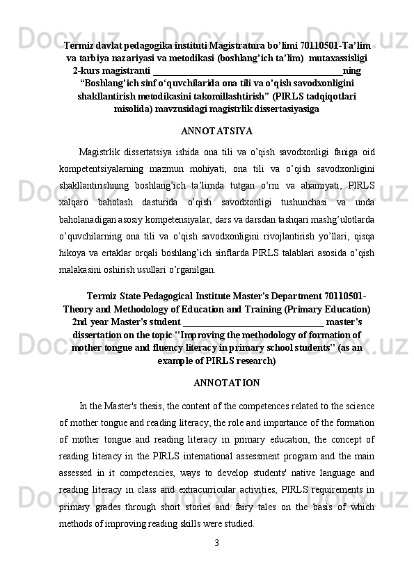 Termiz davlat pedagogika instituti Magistratura bo ’ limi  70110501 -Ta ’ lim
va tarbiya nazariyasi va metodikasi  (boshlang’ich ta’lim)   mutaxassisligi
2-kurs magistranti  _______________________________________ning
“B oshlang’ich sinf o‘quvchilarida ona tili va o’qish savodxonligini
shakllantirish metodikasini takomillashtirish ”  (PIRLS tadqiqotlari
misolida)  mavzusidagi magistrlik dissertasiyasiga
ANNOTATSIYA
Magistrlik   dissertatsiya   ishida   ona   tili   va   o’qish   savodxonligi   faniga   oid
kompetentsiyalarning   mazmun   mohiyati,   o na   tili   va   o’qish   savodxonligini
shakllantirish ning   boshlang’ich   ta’limda   tutgan   o’rni   va   ahamiyati,   PIRLS
xalqaro   baholash   dasturida   o’qish   savodxonligi   tushunchasi   va   unda
baholanadigan asosiy kompetensiyalar,   d ars va darsdan tashqari mashg’ulotlarda
o’quvchilarning   ona   tili   va   o’q ish   savodxonligini   rivojlantirish   yo’llari,   q isqa
hikoya  va  ertaklar   orqali  boshlang’ich  sinflarda  PIRLS  talablari  asosida  o’qish
malakasini oshirish usullari  o’rganilgan.
Termiz State Pedagogical Institute Master's Department 70110501-
Theory and Methodology of Education and Training (Primary Education)
2nd year Master's student _____________________________ master's
dissertation on the topic "Improving the methodology of formation of
mother tongue and fluency literacy in primary school students" (as an
example of PIRLS research)
A NNOTATION
In the Master's thesis, the content of the competences related to the science
of mother tongue and reading literacy, the role and importance of the formation
of   mother   tongue   and   reading   literacy   in   primary   education,   the   concept   of
reading   literacy   in   the   PIRLS   international   assessment   program   and   the   main
assessed   in   it   competencies,   ways   to   develop   students'   native   language   and
reading   literacy   in   class   and   extracurricular   activities,   PIRLS   requirements   in
primary   grades   through   short   stories   and   fairy   tales   on   the   basis   of   which
methods of improving reading skills were studied.
3 