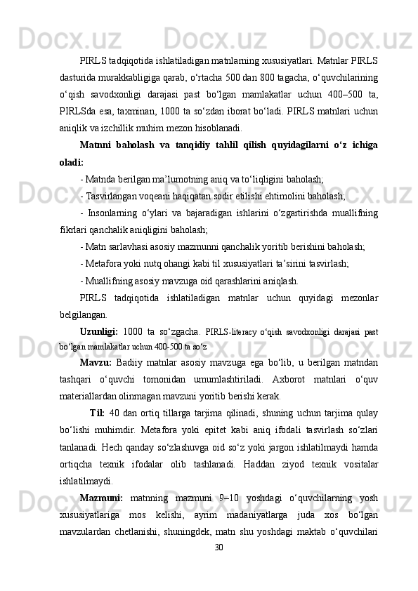 PIRLS tadqiqotida ishlatiladigan matnlarning xususiyatlari. Matnlar PIRLS
dasturida murakkabligiga qarab, o‘rtacha 500 dan 800 tagacha, o‘quvchilarining
o‘qish   savodxonligi   darajasi   past   bo‘lgan   mamlakatlar   uchun   400–500   ta,
PIRLSda esa, taxminan, 1000 ta so‘zdan iborat  bo‘ladi. PIRLS matnlari uchun
aniqlik va izchillik muhim mezon hisoblanadi.
Matnni   baholash   va   tanqidiy   tahlil   qilish   quyidagilarni   o‘z   ichiga
oladi:
- Matnda berilgan ma’lumotning aniq va to‘liqligini baholash;
-  Tasvirlangan voqeani haqiqatan sodir etilishi ehtimolini baholash;
-   Insonlarning   o‘ylari   va   bajaradigan   ishlarini   o‘zgartirishda   muallifning
fikrlari qanchalik aniqligini baholash;
-  Matn sarlavhasi asosiy mazmunni qanchalik yoritib berishini baholash;
-  Metafora yoki nutq ohangi kabi til xususiyatlari ta’sirini tasvirlash;
-  Muallifning asosiy mavzuga oid qarashlarini aniqlash.
PIRLS   tadqiqotida   ishlatiladigan   matnlar   uchun   quyidagi   mezonlar
belgilangan.
Uzunligi:   1000   ta   so‘zgacha.   PIRLS-literacy   o‘qish   savodxonligi   darajasi   past
bo‘lgan mamlakatlar uchun 400-500 ta so‘z
Mavzu:   Badiiy   matnlar   asosiy   mavzuga   ega   bo‘lib,   u   berilgan   matndan
tashqari   o‘quvchi   tomonidan   umumlashtiriladi.   Axborot   matnlari   o‘quv
materiallardan olinmagan mavzuni yoritib berishi kerak. 
                  Til:   40   dan   ortiq   tillarga   tarjima   qilinadi,   shuning   uchun   tarjima   qulay
bo‘lishi   muhimdir.   Metafora   yoki   epitet   kabi   aniq   ifodali   tasvirlash   so‘zlari
tanlanadi. Hech qanday so‘zlashuvga oid so‘z yoki jargon ishlatilmaydi hamda
ortiqcha   texnik   ifodalar   olib   tashlanadi.   Haddan   ziyod   texnik   vositalar
ishlatilmaydi.
Mazmuni:   matnning   mazmuni   9–10   yoshdagi   o‘quvchilarning   yosh
xususiyatlariga   mos   kelishi,   ayrim   madaniyatlarga   juda   xos   bo‘lgan
mavzulardan   chetlanishi,   shuningdek,   matn   shu   yoshdagi   maktab   o‘quvchilari
30 