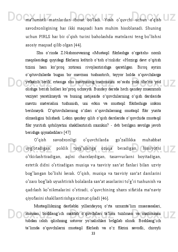 ma’lumotli   matnlardan   iborat   bo‘ladi.   Yosh   o‘quvchi   uchun   o‘qish
savodxonligining   har   ikki   maqsadi   ham   muhim   hisoblanadi.   Shuning
uchun   PIRLS   har   bir   o‘qish   turini   baholashda   matnlarni   teng   bo‘lishni
asosiy maqsad qilib olgan [44].  
  Shu   o‘rinda   Z.Nishonovaning   «Mustaqil   fikrlashga   o‘rgatish»   nomli
maqolasidagi  quyidagi  fikrlarni  keltirib  o‘tish  o‘rinlidir:   «Hozirgi  davr  o‘qitish
tizimi   ham   ko‘proq   xotirani   rivojlantirishga   qaratilgan.   Biroq   ayrim
o‘qituvchilarda   bugun   bir   mavzuni   tushuntirib,   tayyor   holda   o‘quvchilarga
yetkazib   berib,   ertasiga   shu   mavzuning   mazmunini   so‘rashi   yoki   she’rni   yod
olishga berish hollari ko‘proq uchraydi. Bunday darsda hech qanday muammoli
vaziyat   yaratilmaydi   va   buning   natijasida   o‘quvchilarning   o‘qish   darslarida
mavzu   materialini   tushunish,   uni   erkin   va   mustaqil   fikrlashiga   imkon
berilmaydi.   O‘qituvchilarning   o‘zlari   o‘quvchilarning   mustaqil   fikr   yurita
olmasligini bilishadi. Lekin qanday qilib o‘qish darslarida o‘quvchida mustaqil
fikr   yuritish   qobiliyatini   shakllantirish   mumkin?   -   deb   berilgan   savolga   javob
berishga qiynaladilar» [47]
O‘qish   savodxonligi   o‘quvchilarda   go‘zallikka   muhabbat
uyg‘otadigan,   poklik   tuyg‘ulariga   ozuqa   beradigan,   hissiyotni
o‘tkirlashtiradigan,   aqlni   charxlaydigan,   tasavvurlarni   boyitadigan,
estetik   didni   o‘stiradigan   musiqa   va   tasviriy   san’at   fanlari   bilan   uzviy
bog‘langan   bo‘lishi   kerak.   O‘qish,   musiqa   va   tasviriy   san’at   darslarini
o‘zaro bog‘lab uyushtirish bolalarda san’at asarlarini to‘g‘ri tushunish va
qadrlash   ko‘nikmalarini   o‘stiradi,   o‘quvchining   shaxs   sifatida   ma’naviy
qiyofasini shakllantirishga xizmat qiladi [46].
Mustaqillikning   dastlabki   yillaridayoq   o‘rta   umumta’lim   muassasalari,
xususan,   boshlang’ich   maktab   o‘quvchilari   ta’limi   tuzilmasi   va   mazmunini
tubdan   isloh   qilishning   ustuvor   yo‘nalishlari   belgilab   olindi.   Boshlang’ich
ta’limda   o‘quvchilarni   mustaqil   fikrlash   va   o‘z   fikrini   savodli,   chiroyli
33 