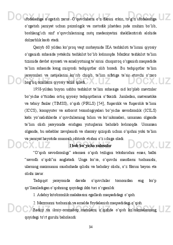 ifodalashga   o‘rgatish   zarur.   O‘quvchilarni   o‘z   fikrini   erkin,   to‘g’ri   ifodalashga
o‘rgatish   jamiyat   uchun   psixologik   va   metodik   jihatdan   juda   muhim   bo‘lib,
boshlang’ich   sinf   o‘quvchilarining   nutq   madaniyatini   shakllantirish   alohida
dolzarblik kasb etadi.
Qariyb  60   yildan   ko‘proq   vaqt   mobaynida   IEA   tashkiloti   ta’limni   qiyosiy
o‘rganish  sohasida  yetakchi  tashkilot  bo‘lib kelmoqda. Mazkur  tashkilot  ta’lim
tizimida davlat siyosati va amaliyotning ta’sirini chuqurroq o‘rganish maqsadida
ta’lim   sohasida   keng   miqyosli   tadqiqotlar   olib   boradi.   Bu   tadqiqotlar   ta’lim
jarayonlari   va   natijalarini   ko‘rib   chiqib,   ta’lim   sifatiga   ta’sir   etuvchi   o‘zaro
bog‘liq omillarni qiyosiy tahlil qiladi. 
1958-yildan   buyon   ushbu   tashkilot   ta’lim   sohasiga   oid   ko‘plab   mavzular
bo‘yicha   o‘ttizdan   ortiq   qiyosiy   tadqiqotlarini   o‘tkazdi.   Jumladan,   matematika
va   tabiiy   fanlar   (TIMSS),   o‘qish   (PIRLS)   [54],   fuqarolik   va   fuqarolik   ta’limi
(ICCS),   kompyuter   va   axborot   texnologiyalari   bo‘yicha   savodxonlik   (ICILS)
kabi   yo‘nalishlarda   o‘quvchilarning   bilim   va   ko‘nikmalari,   umuman   olganda
ta’lim   olish   jarayonida   erishgan   yutuqlarini   baholab   kelmoqda .   Umuman
olganda, bu sabablar  zavqlanish va shaxsiy qiziqish uchun o‘qishni yoki ta’lim
va jamiyat hayotida munosib ishtirok etishni o‘z ichiga oladi.
I bob bo‘yicha xulosalar
“O‘qish   savodxonligi”   atamasi   o‘qish   tezligini   tekshirishni   emas,   balki
“savodli   o‘qish”ni   anglatadi.   Unga   ko‘ra,   o‘quvchi   mantlarni   tushunishi,
ularning  mazmunini  mushohada   qilishi  va  baholay  olishi, o‘z  fikrini  bayon  eta
olishi zarur. 
Tadqiqot   jarayonida   darsda   o‘quvchilar   tomonidan   eng   ko‘p
qo‘llaniladigan o‘qishning quyidagi ikki turi o‘rganildi: 
1. Adabiy kitobxonlik malakasini egallash maqsadidagi o‘qish. 
2. Mazmunni tushunish va amalda foydalanish maqsadidagi o‘qish. 
Badiiy   va   ilmiy-ommabop   matnlarni   o‘qishda   o‘qish   ko‘nikmalarining
quyidagi to‘rt guruhi baholandi: 
34 