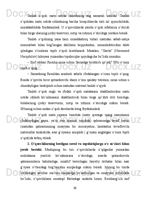 Tanlab   o‘qish   matn   ustida   ishlashning   eng   samarali   usulidir.   Tanlab
o‘qishdan   matn   ustida   ishlashning   barcha   bosqichlarida   turli   xil   qiyinchilikda,
murakkablikda foydalaniladi. U o‘quvchilarda yaxshi  o‘qish sifatlarini o‘stirish
bilan birga ularning ijodiy tasavvuri, nutqi va zehnini o‘stirishga yordam beradi. 
Tanlab   o‘qishning   yana   ham   murakkabroq   turlari   matndan   sabab-natija
munosabati   bilan   bog’langan   dalillarni   taqqoslashni,   umumlashtirishni   talab
qiladigan   o‘rinlarini   topib   o‘qish   hisoblanadi.   Masalan,   “Xarita”   (Normurod
Norqobilov) hikoyasi yuzasidan topshiriqlar quyidagicha bo‘lishi mumkin: 
−   Sinf rahbari Rasulni nima uchun Samadga biriktirib qo‘ydi? SHu o‘rinni
topib o‘qing. 
−   Samadning   Rasuldan   arazlash   sababi   ifodalangan   o‘rinni   topib   o‘qing.
Bunda o‘quvchi biror qatnashuvchi shaxs o‘zini qanday tutishini, nima uchun u
shundayligini tasdiqlash uchun matndan material tanlab o‘qiydi. 
Tanlab   o‘qish   ongli   va   ifodali   o‘qish   malakasini   shakllantirishni   matn
ustida   ishlash   ko‘nikmasini   shakllantirish   bilan   birga   qo‘shib   olib   borishga,
bolalarning   ijodiy   tasavvurini,   nutqi   va   zehnini   o‘stirishga   imkon   beradi.
SHuning uchun undan o‘qish darslarida keng foydalaniladi. 
Tanlab   o‘qish   matn   rejasini   tuzishda   (matn   qismiga   uning   mazmunini
ifodalaydigan   gapni,   ya’ni   reja   qismini   topishda)   qahramonga   tavsif   berish
(matndan   qahramonning   muayyan   bir   xususiyatini,   harakatini   tavsiflovchi
materiallar tanlash)da, asar g’oyasini aniqlash ( g’oyani anglatgan o‘rinni topib
o‘qish)da tatbiq etiladi. 
2.   O‘quvchilarning   berilgan   savol   va   topshiriqlarga   o‘z   so‘zlari   bilan
javob   berishi.   Mashqning   bu   turi   o‘quvchilarda   o‘qilganlar   yuzasidan
muhokama   yuritish   ko‘nikmasini   o‘stirishga,   asarda   qatnashuvchi
qahramonlarni   baholashga,   muallif   tasvirlagan   hayotiy   lavhalar   bilan   asar
g’oyasi   o‘rtasidagi   bog’lanishni   aniqlashga   imkon   beradi.   Ishning   bu   turida
beriladigan   savollar   ma’lum   maqsadga   yo‘naltirilgan   va   muayyan   izchillikda
bo‘lishi,   o‘quvchilarni   mustaqil   fikrlashga   undashi   lozim.   Boshlang’ich   sinf
38 