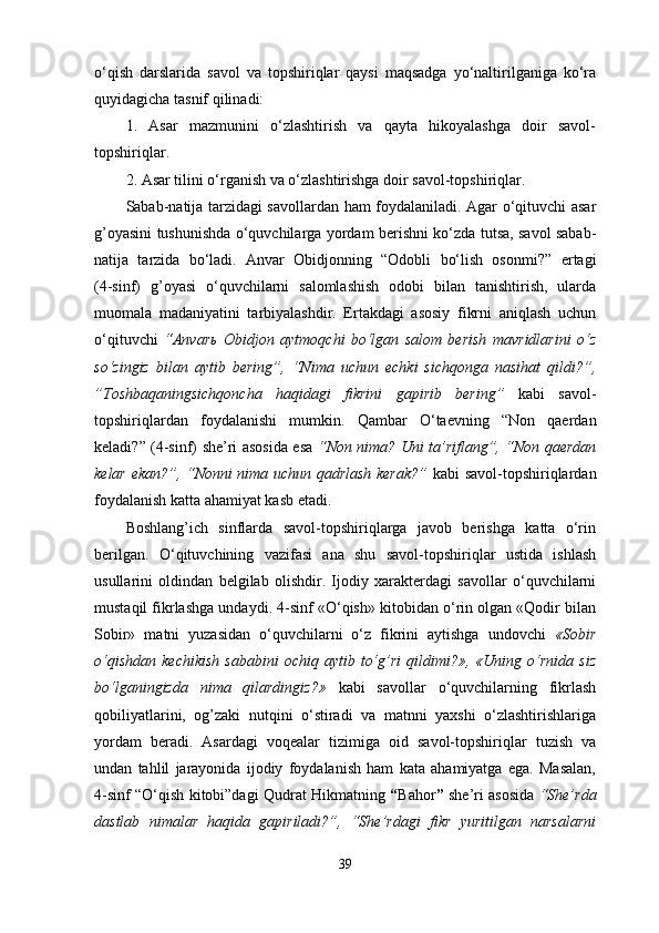 o‘qish   darslarida   savol   va   topshiriqlar   qaysi   maqsadga   yo‘naltirilganiga   ko‘ra
quyidagicha tasnif qilinadi: 
1.   Asar   mazmunini   o‘zlashtirish   va   qayta   hikoyalashga   doir   savol-
topshiriqlar. 
2. Asar tilini o‘rganish va o‘zlashtirishga doir savol-topshiriqlar. 
Sabab-natija tarzidagi savollardan ham foydalaniladi. Agar o‘qituvchi asar
g’oyasini tushunishda o‘quvchilarga yordam berishni ko‘zda tutsa, savol sabab-
natija   tarzida   bo‘ladi.   Anvar   Obidjonning   “Odobli   bo‘lish   osonmi?”   ertagi
(4-sinf)   g’oyasi   o‘quvchilarni   salomlashish   odobi   bilan   tanishtirish,   ularda
muomala   madaniyatini   tarbiyalashdir.   Ertakdagi   asosiy   fikrni   aniqlash   uchun
o‘qituvchi   “Anvar ь   Obidjon   aytmoqchi   bo‘lgan   salom   berish   mavridlarini   o‘z
so‘zingiz   bilan   aytib   bering”,   “Nima   uchun   echki   sichqonga   nasihat   qildi?”,
”Toshbaqaningsichqoncha   haqidagi   fikrini   gapirib   bering”   kabi   savol-
topshiriqlardan   foydalanishi   mumkin.   Qambar   O‘taevning   “Non   qaerdan
keladi?”   (4-sinf) she’ri asosida esa   “Non nima? Uni ta’riflang”, “Non qaerdan
kelar ekan?”, “Nonni nima uchun qadrlash kerak?”   kabi savol-topshiriqlardan
foydalanish katta ahamiyat kasb etadi.
Boshlang’ich   sinflarda   savol-topshiriqlarga   javob   berishga   katta   o‘rin
berilgan.   O‘qituvchining   vazifasi   ana   shu   savol-topshiriqlar   ustida   ishlash
usullarini   oldindan   belgilab   olishdir.   Ijodiy   xarakterdagi   savollar   o‘quvchilarni
mustaqil fikrlashga undaydi. 4-sinf «O‘qish» kitobidan o‘rin olgan «Qodir bilan
Sobir»   matni   yuzasidan   o‘quvchilarni   o‘z   fikrini   aytishga   undovchi   «Sobir
o‘qishdan   kechikish   sababini   ochiq  aytib   to‘g’ri   qildimi?»,   «Uning  o‘rnida   siz
bo‘lganingizda   nima   qilardingiz?»   kabi   savollar   o‘quvchilarning   fikrlash
qobiliyatlarini,   og’zaki   nutqini   o‘stiradi   va   matnni   yaxshi   o‘zlashtirishlariga
yordam   beradi.   Asardagi   voqealar   tizimiga   oid   savol-topshiriqlar   tuzish   va
undan   tahlil   jarayonida   ijodiy   foydalanish   ham   kata   ahamiyatga   ega.   Masalan,
4-sinf “O‘qish kitobi”dagi Qudrat Hikmatning   “ Bahor ”   she’ri asosida   “She’rda
dastlab   nimalar   haqida   gapiriladi?”,   “She’rdagi   fikr   yuritilgan   narsalarni
39 