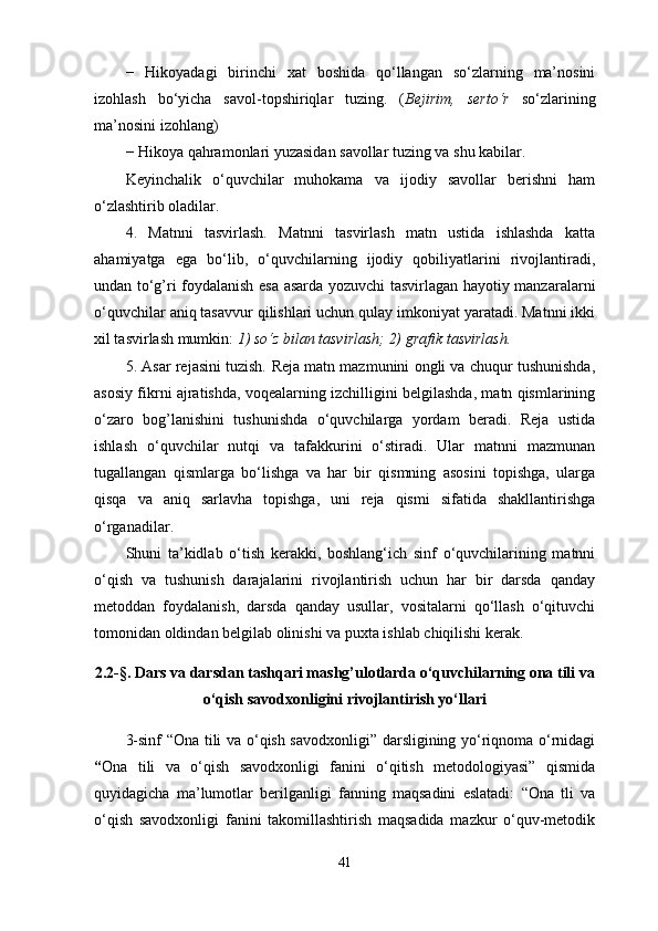 −   Hikoyadagi   birinchi   xat   boshida   qo‘llangan   so‘zlarning   ma’nosini
izohlash   bo‘yicha   savol-topshiriqlar   tuzing.   ( Bejirim,   serto‘r   so‘zlarining
ma’nosini izohlang) 
−   Hikoya qahramonlari yuzasidan savollar tuzing va shu kabilar. 
Keyinchalik   o‘quvchilar   muhokama   va   ijodiy   savollar   berishni   ham
o‘zlashtirib oladilar. 
4.   Matnni   tasvirlash.   Matnni   tasvirlash   matn   ustida   ishlashda   katta
ahamiyatga   ega   bo‘lib,   o‘quvchilarning   ijodiy   qobiliyatlarini   rivojlantiradi,
undan to‘g’ri foydalanish esa asarda yozuvchi tasvirlagan hayotiy manzaralarni
o‘quvchilar aniq tasavvur qilishlari uchun qulay imkoniyat yaratadi. Matnni ikki
xil tasvirlash mumkin:  1) so‘z bilan tasvirlash; 2) grafik   tasvirlash.  
5. Asar rejasini tuzish.   Reja matn mazmunini ongli va chuqur tushunishda,
asosiy fikrni ajratishda, voqealarning izchilligini belgilashda, matn qismlarining
o‘zaro   bog’lanishini   tushunishda   o‘quvchilarga   yordam   beradi.   Reja   ustida
ishlash   o‘quvchilar   nutqi   va   tafakkurini   o‘stiradi.   Ular   matnni   mazmunan
tugallangan   qismlarga   bo‘lishga   va   har   bir   qismning   asosini   topishga,   ularga
qisqa   va   aniq   sarlavha   topishga,   uni   reja   qismi   sifatida   shakllantirishga
o‘rganadilar.
Shuni   ta’kidlab   o‘tish   kerakki,   boshlang‘ich   sinf   o‘quvchilarining   matnni
o‘qish   va   tushunish   darajalarini   rivojlantirish   uchun   har   bir   darsda   qanday
metoddan   foydalanish,   darsda   qanday   usullar,   vositalarni   qo‘llash   o‘qituvchi
tomonidan oldindan belgilab olinishi va puxta ishlab chiqilishi kerak.
2.2-§.  Dars va darsdan tashqari mashg’ulotlarda o‘quvchilarning ona tili va
o‘q ish savodxonligini rivojlantirish yo‘llari
3-sinf “Ona tili va o‘qish savodxonligi” darsligining yo‘riqnoma o‘rnidagi
“ Ona   tili   va   o‘qish   savodxonligi   fanini   o‘qitish   metodologiyasi”   qismida
quyidagicha   ma’lumotlar   berilganligi   fanning   maqsadini   eslatadi:   “Ona   tli   va
o‘qish   savodxonligi   fanini   takomillashtirish   maqsadida   mazkur   o‘quv-metodik
41 