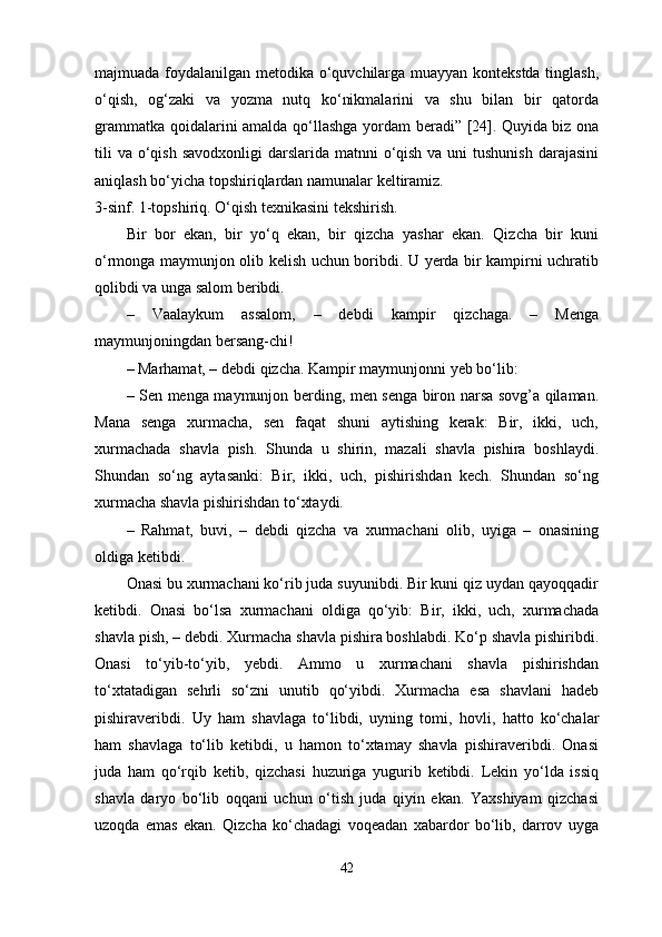 majmuada foydalanilgan metodika o‘quvchilarga muayyan kontekstda tinglash,
o‘qish,   og‘zaki   va   yozma   nutq   ko‘nikmalarini   va   shu   bilan   bir   qatorda
grammatka qoidalarini amalda qo‘llashga yordam beradi” [24].   Quyida biz ona
tili  va  o‘qish  savodxonligi  darslarida matnni  o‘qish  va uni  tushunish  darajasini
aniqlash bo‘yicha topshiriqlardan namunalar keltiramiz.
3 -sinf. 1-topshiriq. O‘qish texnikasini tekshirish. 
Bir   bor   ekan,   bir   yo‘q   ekan,   bir   qizcha   yashar   ekan.   Qizcha   bir   kuni
o‘rmonga maymunjon olib kelish uchun boribdi. U yerda bir kampirni uchratib
qolibdi va unga salom beribdi. 
–   Vaalaykum   assalom,   –   debdi   kampir   qizchaga.   –   Menga
maymunjoningdan bersang-chi! 
–   Marhamat, – debdi qizcha. Kampir maymunjonni yeb bo‘lib: 
–   Sen menga maymunjon berding, men senga biron narsa sovg’a qilaman.
Mana   senga   xurmacha,   sen   faqat   shuni   aytishing   kerak:   Bir,   ikki,   uch,
xurmachada   shavla   pish.   Shunda   u   shirin,   mazali   shavla   pishira   boshlaydi.
Shundan   so‘ng   aytasanki:   Bir,   ikki,   uch,   pishirishdan   kech.   Shundan   so‘ng
xurmacha shavla pishirishdan to‘xtaydi. 
–   Rahmat,   buvi,   –   debdi   qizcha   va   xurmachani   olib,   uyiga   –   onasining
oldiga ketibdi. 
Onasi bu xurmachani ko‘rib juda suyunibdi. Bir kuni qiz uydan qayoqqadir
ketibdi.   Onasi   bo‘lsa   xurmachani   oldiga   qo‘yib:   Bir,   ikki,   uch,   xurmachada
shavla pish, – debdi. Xurmacha shavla pishira boshlabdi. Ko‘p shavla pishiribdi.
Onasi   to‘yib-to‘yib,   yebdi.   Ammo   u   xurmachani   shavla   pishirishdan
to‘xtatadigan   sehrli   so‘zni   unutib   qo‘yibdi.   Xurmacha   esa   shavlani   hadeb
pishiraveribdi.   Uy   ham   shavlaga   to‘libdi,   uyning   tomi,   hovli,   hatto   ko‘chalar
ham   shavlaga   to‘lib   ketibdi,   u   hamon   to‘xtamay   shavla   pishiraveribdi.   Onasi
juda   ham   qo‘rqib   ketib,   qizchasi   huzuriga   yugurib   ketibdi.   Lekin   yo‘lda   issiq
shavla   daryo   bo‘lib   oqqani   uchun   o‘tish   juda   qiyin   ekan.   Yaxshiyam   qizchasi
uzoqda   emas   ekan.   Qizcha   ko‘chadagi   voqeadan   xabardor   bo‘lib,   darrov   uyga
42 