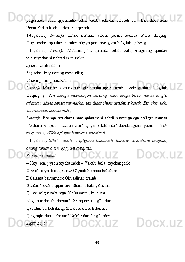 yugurubdi.   Juda   qiyinchilik   bilan   kelib,   eshikni   ochibdi   va   :   Bir,   ikki,   uch,
Pishirishdan kech, – deb qichqiribdi. 
1-topshiriq.   1-vazifa.   Ertak   matnini   sekin,   yarim   ovozda   o‘qib   chiqing.
O‘qituvchining ishorasi bilan o‘qiyotgan joyingizni belgilab qo‘ying. 
2-topshiriq.   1-vazifa.   Matnning   bu   qismida   sehrli   xalq   ertagining   qanday
xususiyatlarini uchratish mumkin: 
a) sehrgarlik ishlari 
*b) sehrli buyumning mavjudligi 
v) sehrgarning harakatlari 
2-vazifa.   Matndan   s izning oldingi javoblaringizni tasdiqlovchi gaplarni belgilab
chiqing.   (–   Sen   menga   maymunjon   berding,   men   senga   biron   narsa   sovg’a
qilaman. Mana senga xurmacha, sen faqat shuni aytishing kerak: Bir, ikki, uch,
xurmachada shavla pish.) 
3-vazifa.   Boshqa ertaklarda ham qahramoni sehrli buyumga ega bo‘lgan shunga
o‘xshash   voqealar   uchraydimi?   Qaysi   ertaklarda?   Javobingizni   yozing.   («Ur
to‘qmoq!», «Uch og’ayni botirlar» ertaklari) 
3-topshiriq .   SHe’r   tahlili:   o‘qilganni   tushunish,   tasviriy   vositalarni   anglash,
ohang tanlay olish, qofiyani aniqlash. 
Suv bilan suhbat 
–   Hoy, sen, jiyron toychamdek – Yaxshi bola, toychangdek 
O‘ynab-o‘ynab oqqan suv O‘ynab-kishnab kelishim, 
Dalalarga bayramdek Qir, adirlar oralab 
Guldan bezak taqqan suv. Shamol kabi yelishim. 
Quloq solgin so‘zimga, Ko‘rasanmi, bu o‘sha 
Nega buncha shoshasan? Oppoq qorli tog’lardan, 
Qaerdan bu kelishing, Shoshib, oqib, kelaman 
Qirg’oqlardan toshasan? Dalalardan, bog’lardan. 
Zafar Diyor 
43 