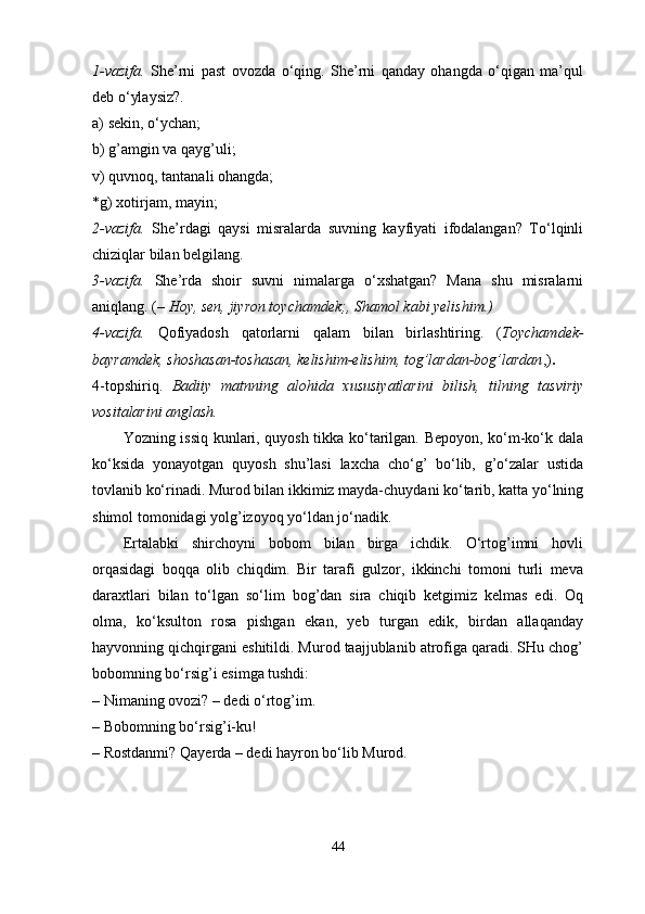 1-vazifa.   She’rni   past   ovozda   o‘qing.   She’rni   qanday   ohangda   o‘qigan   ma’qul
deb o‘ylaysiz?. 
a)   sekin, o‘ychan; 
b)   g’amgin va qayg’uli;
v)   quvnoq, tantanali ohangda; 
*g)   xotirjam, mayin; 
2-vazifa.   She’rdagi   qaysi   misralarda   suvning   kayfiyati   ifodalangan?   To‘lqinli
chiziqlar bilan belgilang. 
3-vazifa.   She’rda   shoir   suvni   nimalarga   o‘xshatgan?   Mana   shu   misralarni
aniqlang. ( – Hoy, sen, jiyron toychamdek;, Shamol kabi yelishim.) 
4-vazifa.   Qofiyadosh   qatorlarni   qalam   bilan   birlashtiring.   ( Toychamdek-
bayramdek, shoshasan-toshasan, kelishim-elishim, tog’lardan-bog’lardan ,) . 
4-topshiriq.   Badiiy   matnning   alohida   xususiyatlarini   bilish,   tilning   tasviriy
vositalarini anglash. 
Yozning issiq kunlari, quyosh tikka ko‘tarilgan. Bepoyon, ko‘m-ko‘k dala
ko‘ksida   yonayotgan   quyosh   shu’lasi   laxcha   cho‘g’   bo‘lib,   g’o‘zalar   ustida
tovlanib ko‘rinadi. Murod bilan ikkimiz mayda-chuydani ko‘tarib, katta yo‘lning
shimol tomonidagi yolg’izoyoq yo‘ldan jo‘nadik. 
Ertalabki   shirchoyni   bobom   bilan   birga   ichdik.   O‘rtog’imni   hovli
orqasidagi   boqqa   olib   chiqdim.   Bir   tarafi   gulzor,   ikkinchi   tomoni   turli   meva
daraxtlari   bilan   to‘lgan   so‘lim   bog’dan   sira   chiqib   ketgimiz   kelmas   edi.   Oq
olma,   ko‘ksulton   rosa   pishgan   ekan,   yeb   turgan   edik,   birdan   allaqanday
hayvonning qichqirgani eshitildi. Murod taajjublanib atrofiga qaradi. SHu chog’
bobomning bo‘rsig’i esimga tushdi: 
–   Nimaning ovozi? – dedi o‘rtog’im. 
–   Bobomning bo‘rsig’i-ku! 
–   Rostdanmi? Qayerda – dedi hayron bo‘lib Murod. 
44 