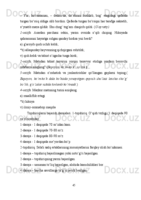 –   Yur,   ko‘rsataman,   –   dedim-da,   do‘stimni   boshlab,   bog’   etagidagi   qafasda
turgan bo‘rsiq oldiga olib bordim. Qafasda turgan bo‘rsiqni har tarafga sakratib,
o‘ynatib maza qildik. Shu chog’ tog’am chaqirib qoldi. ( G’ayratiy)  
1-vazifa.   Asardan   parchani   sekin,   yarim   ovozda   o‘qib   chiqing.   Hikoyada
qahramonni hayratga solgan qanday hodisa yuz berdi? 
a) g’aroyib qush uchib keldi; 
*b) allaqanday hayvonning qichqirgani eshitildi; 
v) qish keldi va tabiat o‘zgacha tusga kirdi; 
2-vazifa .   Matndan   tabiat   tasvirini   yorqin   tasavvur   etishga   yordam   beruvchi
sifatlarni  aniqlang?  ( Bepoyon, ko‘m-ko‘k , so‘lim  )
3-vazifa.   Matndan   o‘xshatish   va   jonlantirishlar   qo‘llangan   gaplarni   toping.(
Bepoyon,   ko‘m-ko‘k   dala   ko‘ksida   yonayotgan   quyosh   shu’lasi   laxcha   cho‘g’
bo‘lib, g’o‘zalar ustida tovlanib ko‘rinadi .) 
4-vazifa.   Mazkur matnning turini aniqlang. 
a) mualliflik ertagi 
*b) hikoya 
v) ilmiy-ommabop maqola 
Topshiriqlarni bajarish darajalari. 1-topshiriq. O‘qish tezligi (1 daqiqada 90
so‘z hisobida) 
1-daraja - 1 daqiqada 70 so‘zdan kam. 
2-daraja - 1 daqiqada 70-80 so‘z 
3-daraja - 1 daqiqada 80-90 so‘z 
4-daraja - 1 daqiqada me’yordan ko‘p 
2-topshiriq.   Sehrli  x alq ertaklarining xususiyatlarini farqlay olish ko‘nikmasi. 
1-daraja – topshiriq bajarilmagan yoki noto‘g’ri bajarilgan. 
2-daraja – topshiriqning yarmi bajarilgan. 
3-daraja – umuman to‘liq bajarilgan, alohida kamchiliklari bor. 
4-daraja – barcha savollarga to‘g’ri javob berilgan. 
45 