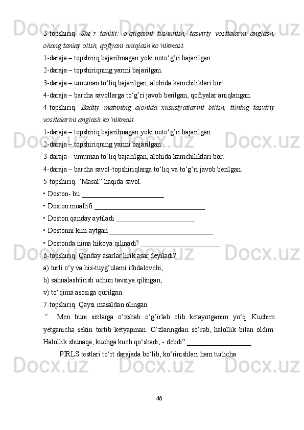 3-topshiriq.   She’r   tahlili:   o‘qilganni   tushunish,   tasviriy   vositalarni   anglash,
ohang tanlay olish, qofiyani aniqlash ko‘nikmasi. 
1-daraja – topshiriq bajarilmagan yoki noto‘g’ri bajarilgan. 
2-daraja – topshiriqning yarmi bajarilgan. 
3-daraja – umuman to‘liq bajarilgan, alohida kamchiliklari bor. 
4-daraja – barcha savollarga to‘g’ri javob berilgan, qofiyalar aniqlangan. 
4-topshiriq.   Badiiy   matnning   alohida   xususiyatlarini   bilish,   tilning   tasviriy
vositalarini anglash ko‘nikmasi. 
1-daraja – topshiriq bajarilmagan yoki noto‘g’ri bajarilgan. 
2-daraja – topshiriqning yarmi bajarilgan. 
3-daraja – umuman to‘liq bajarilgan, alohida kamchiliklari bor. 
4-daraja – barcha savol-topshiriqlarga to‘liq va to‘g’ri javob berilgan. 
5-topshiriq. “Masal” haqida savol. 
•   Doston- bu _______________________. 
•   Doston muallifi _______________________________ 
•   Doston qanday aytiladi ______________________ 
•   Dostonni kim aytgan _____________________________ 
•   Dostonda nima hikoya qilinadi? ______________________ 
6-topshiriq. Qanday asarlar lirik asar deyiladi? 
a) turli o‘y va his-tuyg’ularni ifodalovchi; 
b) sahnalashtirish uchun tavsiya qilingan; 
v) to‘qima asosiga qurilgan. 
7-topshiriq. Qaysi masaldan olingan: 
“...   Men   buni   sizlarga   o‘xshab   o‘g’irlab   olib   ketayotganim   yo‘q.   Kuchim
yetganicha   sekin   tortib   ketyapman.   O‘zlaringdan   so‘rab,   halollik   bilan   oldim.
Halollik shunaqa, kuchga kuch qo‘shadi,  -  debdi”   __________________
  PIRLS testlari to‘rt darajada bo‘lib, ko‘rinishlari ham turlicha:
46 