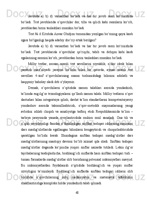Javobda   a)   b)   d)   variantlari   bo‘ladi   va   har   bir   javob   rasm   ko‘rinishida
bo‘ladi.   Test   javoblarida   o‘quvchilar   dor,   tilla   va   qilich   kabi   rasmlarni   ko‘rib,
javoblardan birini   tanlashlari mumkin bo‘ladi.
Test  №  6 Kitobda Anvar Obidjon tomonidan yozilgan bo‘rining qaysi kasb
egasi   bo‘lganligi haqida adabiy she’riy ertak berilgan?
Javobda   a)   b)   d)   variantlari   bo‘ladi   va   har   bir   javob   rasm   ko‘rinishida
bo‘ladi.   Test   javoblarida   o‘quvchilar   qo‘riqchi,   tabib   va   dehqon   kabi   kasb
egalarining rasmini ko‘rib,   javoblardan birini tanlashlari mumkin bo‘ladi.
Milliy   testlar,   asosan   rasmli   test   savollarini   ziyraklik,   o‘tkir   idrok   bilan
yaratish   mas’uliyatli   jarayon   bo‘lishi   bilan   bir   qatorda,   aynan   rasmli   test
savollari   4-sinf   o‘quvchilarining   manni   tushunishdagi   bilimini   adolatli   va
haqqoniy baholay oladi deb   o‘ylaym iz .
Demak,   o‘quvchilarni   o‘qitishda   zamon   talablari   asosida   yondashish,
ta’limda eng ilg’or   texnologiyalarni qo‘llash zamon talabi. Milliy testlarni o‘quv
dasturlari bilan   integratsiya qilish, davlat ta’lim standartlarini kompetentsiyaviy
yondashuv   asosida   takomillashtirish,   o‘quv-metodik   majmualarning   yangi
avlodini   ishlab   chiqish   va   amaliyotga   tadbiq   etish   Respublikamizda   ta’lim   –
tarbiya   jarayonida   yanada   rivojlantirishda   muhim   omil   sanaladi.   Ona   tili   va
o‘qish savodxonligi fanidan o‘tkaziladigan sinfdan tashqari ishlarning mazmuni
dars   mashg‘ulotlarida   egallangan   bilimlarni   kengaytirish   va   chuqurlashtirishda
qaratilgan   bo‘lishi   kerak.   Shundagina   sinfdan   tashqari   mashg‘ulotlar   dars
mashg‘ulotlarining   mantiqiy   davomi   bo‘lib   xizmat   qila   oladi.   Sinfdan   tashqari
mashg‘ulotlar   deganda   ko‘pincha   yuqori   sinflar   nazarda   tutiladi.   Lekin   ilg‘or
tajribalarning tasdiqlashicha, boshlang‘ich sinflarda ham sinfdan tashqari turli –
tuman formalarda mashg‘ulotlar olib borishning potensial imkoniyatlari mavjud.
Bu   imkoniyatlardan   foydalanish   o‘qitishda   boshlang‘ich   va   yuqori   sinflar
uzviyligini   ta‘minlaydi.   Boshlang‘ich   sinflarda   sinfdan   tashqari   ishlarni   olib
borishda   o‘quvchilarning   nutq   madaniyatini   va   matematik   tafakkurini
shakllantirishga kompleks holda yondashish talab qilinadi.
48 